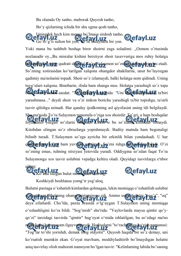  
 
Bu olamda Oy tanho, muborak Quyosh tanho, 
Bo‘y qizlarning ichida bir shu egma qosh tanho, 
Uningdek hech kim menga bo’lmasa sirdosh tanho, 
Go’ro‘g‘li sulton bir yon, To’ra Sulaymon bir yon. 
Yoki mana bu tashbeh boshqa biror shoirni esga soladimi: ,,Osmon o’rtasinda 
nozlanadir oy.,,Bu misralar kishini beixtiyor shoir tasavvuriga mos ruhiy holatga 
tushiradi. So’zning qudrati shunda! To’ra Sulaymon so’zning jilosini teran his etadi. 
So’zning xotirasidan ko’tarilgan xalqona ohangdor shakllarini, unut bo’layozgan 
qadimiy ma'nolarini topadi. Shoir so’z izlamaydi, balki holatga nom qidiradi. Uning 
tuyg‘ulari-xalqona. Binobarin, ifoda ham shunga mos. Holatga yarashiqli so’z topa 
bilish shoir uchun saodat. "To’lg‘anoy" dostonida: "Uni chechan demakim ta'biri 
yarashmasa..." deydi shoir va o’zi imkon boricha yarashiqli ta'bir topishga, ta'sirli 
tasvir qilishga urinadi. Har qanday ijodkorning asl qiyofasini uning tili belgilaydi. 
Shu ma'noda To’ra Sulaymon tamomila o’ziga xos shoirdir. To’gri, u ham boshqalar 
foydalanib yurgan so’zlarni ishlatadi. Lekin u bu so’zlarni kitobdan olmaydi. 
Kitobdan olingan so’z obrazlarga yopishmaydi. Badiiy matnda ham begonaligi 
bilinib turadi. T.Sulaymon so’zga ayricha bir erkinlik bilan yondashadi. U har 
qanday asov so’zni ham yuvvosh torttiradi. So’zni ruhga bo‘ysindira biladi. O’zi 
so’zning emas, ruhning stixiyasi yetovida yuradi. Oddiygina so’zdan faqat To’ra 
Sulaymonga xos tasvir uslubini vujudga keltira oladi. Quyidagi tasvirlarga e'tibor 
qiling: 
Ko’kda suzgan bulut momiqdan ham oq, 
Koshkiydi boshlansa yomg‘ir yog‘aloq. 
Bulutni paxtaga o’xshatish kimlardan qolmagan, lekin momiqqa o’xshatilish uslubni 
o’zgartirgan. She'rning ohangi mirtemirona edi. Ammo ustoz bulutni "pag‘a", "oq" 
deya sifatlardi. Cho’lda, paxta orasida o‘lg‘aygan T.Sulaymon uning momiqqa 
o’xshashligini ko’ra bildi. "Sog‘inish" she'rida: "Yaylovlarda maysa qimtir qo’y-
qo’zi" tarzidagi tasvirda "qimtir" bag‘oyat o‘rnida ishlatilgan, bu so’zdagi ma'no 
nozikligini hammayam ilgayvermaydi. Hodisalarni "to‘rachasi"ga ko‘rish namunasi: 
"Tog‘lar to‘shi yorishdi, demak tong otayotir". Quyosh haqida bir so’z demay, uni 
ko’rsatish mumkin ekan. G‘oyat mavhum, moddiylashtirib bo’lmaydigan holatni 
aniq tasvirlay olish mahorati namoyon bo’lgan tasvir: "Kelinlarning labida bo’saning 
