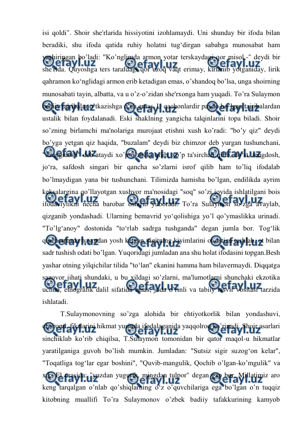  
 
isi qoldi". Shoir she'rlarida hissiyotini izohlamaydi. Uni shunday bir ifoda bilan 
beradiki, shu ifoda qatida ruhiy holatni tug‘dirgan sababga munosabat ham 
yashiringan bo’ladi: "Ko’nglimda armon yotar terskaydagi qor misol,-" deydi bir 
she'rida. Quyoshga ters tarafdagi qor uzoq vaqt erimay, kirlanib yotganiday, lirik 
qahramon ko‘nglidagi armon erib ketadigan emas, o’shandoq bo’lsa, unga shoirning 
munosabati tayin, albatta, va u o’z-o’zidan she'rxonga ham yuqadi. To’ra Sulaymon 
badiiy tajribalar o’tkazishga o’ch emas. U qachonlardir paydo bo’lgan tajribalardan 
ustalik bilan foydalanadi. Eski shaklning yangicha talqinlarini topa biladi. Shoir 
so’zning birlamchi ma'nolariga murojaat etishni xush ko’radi: "bo’y qiz" deydi 
bo’yga yetgan qiz haqida, "buzalam" deydi biz chimzor deb yurgan tushunchani, 
"uzangidosh" deb ataydi xo’p o’zbeki qilib, xo’p ta'sirchan qilib, do‘st, tengdosh, 
jo‘ra, safdosh singari bir qancha so’zlarni isrof qilib ham to’liq ifodalab 
bo’lmaydigan yana bir tushunchani. Tilimizda hamisha bo’lgan, endilikda ayrim 
keksalargina qo’llayotgan xushyor ma'nosidagi "soq" so’zi joyida ishlatilgani bois 
ifodaviylikni necha barobar oshirib yuboradi. To’ra Sulaymon so’zga avaylab, 
qizganib yondashadi. Ularning bemavrid yo‘qolishiga yo’l qo’ymaslikka urinadi. 
"To’lg‘anoy" dostonida "to‘rlab sadrga tushganda" degan jumla bor. Tog‘lik 
qipchoqlarda hayotdan yosh ketgan yigitning kiyimlarini ot ustiga tashlab, ot bilan 
sadr tushish odati bo’lgan. Yuqoridagi jumladan ana shu holat ifodasini topgan.Besh 
yashar otning yilqichilar tilida "to‘lan" ekanini hamma ham bilavermaydi. Diqqatga 
sazovor jihati shundaki, u bu xildagi so’zlarni, ma'lumotlarni shunchaki ekzotika 
uchun, etnografik dalil sifatida emas, juda o’rinli va tabiiy tasvir vositasi tarzida 
ishlatadi. 
T.Sulaymonovning so’zga alohida bir ehtiyotkorlik bilan yondashuvi, 
ehtiromi, fikrlarini hikmat yusinda ifodalaganida yaqqolroq ko’rinadi. Shoir asarlari 
sinchiklab ko’rib chiqilsa, T.Sulaymon tomonidan bir qator maqol-u hikmatlar 
yaratilganiga guvoh bo’lish mumkin. Jumladan: "Sutsiz sigir suzog‘on kelar", 
"Toqatliga tog‘lar egar boshini", "Quvib-mangulik, Qochib o’lgan-ko’mgulik" va 
x.k. El orasida: "yuzdan yugurik, mingdan tulpor" degan gap bor. Millatimiz aro 
keng tarqalgan o’nlab qo’shiqlarning o‘z o’quvchilariga ega bo’lgan o’n tuqqiz 
kitobning muallifi To’ra Sulaymonov o’zbek badiiy tafakkurining kamyob 
