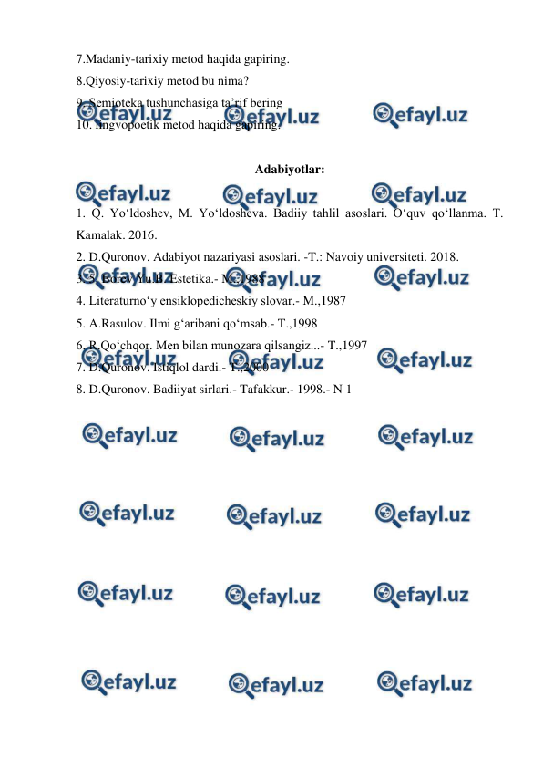  
 
7.Madaniy-tarixiy metod haqida gapiring. 
8.Qiyosiy-tarixiy metod bu nima? 
9. Semioteka tushunchasiga ta’rif bering 
10. lingvopoetik metod haqida gapiring. 
 
Adabiyotlar: 
 
1. Q. Yo‘ldoshev, M. Yo‘ldosheva. Badiiy tahlil asoslari. O‘quv qo‘llanma. T. 
Kamalak. 2016. 
2. D.Quronov. Adabiyot nazariyasi asoslari. -T.: Navoiy universiteti. 2018. 
3. 5. Borev Yu.B. Estetika.- M.,1988 
4. Literaturno‘y ensiklopedicheskiy slovar.- M.,1987 
5. A.Rasulov. Ilmi g‘aribani qo‘msab.- T.,1998 
6. R.Qo‘chqor. Men bilan munozara qilsangiz...- T.,1997 
7. D.Quronov. Istiqlol dardi.- T.,2000 
8. D.Quronov. Badiiyat sirlari.- Tafakkur.- 1998.- N 1 
 
 
