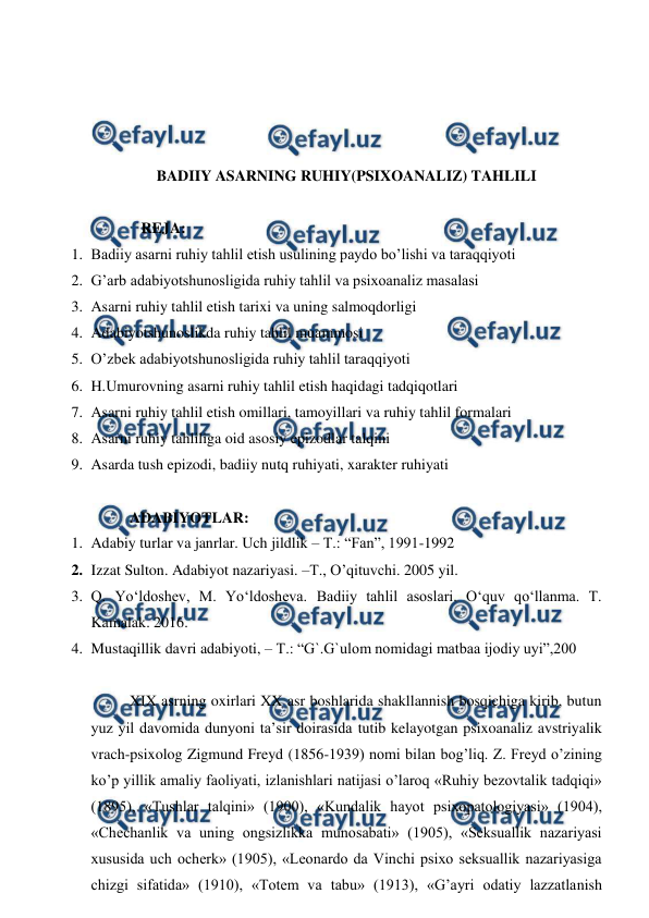  
 
 
 
 
 
BADIIY ASARNING RUHIY(PSIXOANALIZ) TAHLILI 
 
   REJA: 
1. Badiiy asarni ruhiy tahlil etish usulining paydo bo’lishi va taraqqiyoti 
2. G’arb adabiyotshunosligida ruhiy tahlil va psixoanaliz masalasi 
3. Asarni ruhiy tahlil etish tarixi va uning salmoqdorligi 
4. Adabiyotshunoslikda ruhiy tahlil muammosi 
5. O’zbek adabiyotshunosligida ruhiy tahlil taraqqiyoti 
6. H.Umurovning asarni ruhiy tahlil etish haqidagi tadqiqotlari 
7. Asarni ruhiy tahlil etish omillari, tamoyillari va ruhiy tahlil formalari 
8. Asarni ruhiy tahliliga oid asosiy epizodlar talqini 
9. Asarda tush epizodi, badiiy nutq ruhiyati, xarakter ruhiyati  
 
ADABIYOTLAR: 
1. Adabiy turlar va janrlar. Uch jildlik – T.: “Fan”, 1991-1992 
2. Izzat Sulton. Adabiyot nazariyasi. –T., O’qituvchi. 2005 yil. 
3. Q. Yo‘ldoshev, M. Yo‘ldosheva. Badiiy tahlil asoslari. O‘quv qo‘llanma. T. 
Kamalak. 2016. 
4. Mustaqillik davri adabiyoti, – T.: “G`.G`ulom nomidagi matbaa ijodiy uyi”,200 
 
XIX asrning oxirlari XX asr boshlarida shakllannish bosqichiga kirib, butun 
yuz yil davomida dunyoni ta’sir doirasida tutib kelayotgan psixoanaliz avstriyalik 
vrach-psixolog Zigmund Freyd (1856-1939) nomi bilan bog’liq. Z. Freyd o’zining 
ko’p yillik amaliy faoliyati, izlanishlari natijasi o’laroq «Ruhiy bezovtalik tadqiqi» 
(1895), «Tushlar talqini» (1900), «Kundalik hayot psixopatologiyasi» (1904), 
«Chechanlik va uning ongsizlikka munosabati» (1905), «Seksuallik nazariyasi 
xususida uch ocherk» (1905), «Leonardo da Vinchi psixo seksuallik nazariyasiga 
chizgi sifatida» (1910), «Totem va tabu» (1913), «G’ayri odatiy lazzatlanish 
