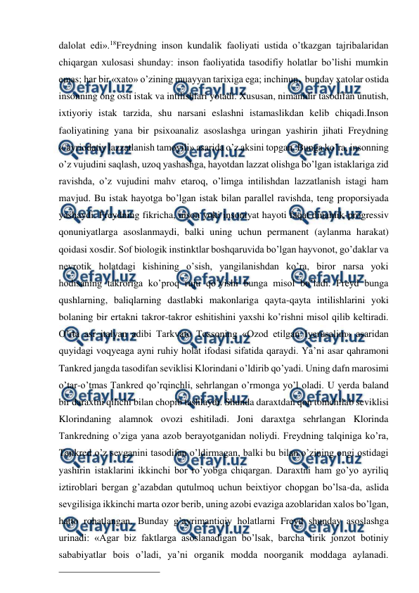  
 
dalolat edi».18Freydning inson kundalik faoliyati ustida o’tkazgan tajribalaridan 
chiqargan xulosasi shunday: inson faoliyatida tasodifiy holatlar bo’lishi mumkin 
emas; har bir «xato» o’zining muayyan tarixiga ega; inchinun,  bunday xatolar ostida 
insonning ong osti istak va intilishlari yotadi. Xususan, nimanidir tasodifan unutish, 
ixtiyoriy istak tarzida, shu narsani eslashni istamaslikdan kelib chiqadi.Inson 
faoliyatining yana bir psixoanaliz asoslashga uringan yashirin jihati Freydning 
«/ayriodatiy lazzatlanish tamoyili» asarida o’z aksini topgan. Bunga ko’ra, insonning 
o’z vujudini saqlash, uzoq yashashga, hayotdan lazzat olishga bo’lgan istaklariga zid 
ravishda, o’z vujudini mahv etaroq, o’limga intilishdan lazzatlanish istagi ham 
mavjud. Bu istak hayotga bo’lgan istak bilan parallel ravishda, teng proporsiyada 
yashaydi. Freydning fikricha, inson yoki insoniyat hayoti faqat dinamik-progressiv 
qonuniyatlarga asoslanmaydi, balki uning uchun permanent (aylanma harakat) 
qoidasi xosdir. Sof biologik instinktlar boshqaruvida bo’lgan hayvonot, go’daklar va 
nevrotik holatdagi kishining o’sish, yangilanishdan ko’ra, biror narsa yoki 
hodisaning takroriga ko’proq ruju qo’yishi bunga misol bo’ladi. Freyd bunga 
qushlarning, baliqlarning dastlabki makonlariga qayta-qayta intilishlarini yoki 
bolaning bir ertakni takror-takror eshitishini yaxshi ko’rishni misol qilib keltiradi. 
O’rta asr italyan adibi Tarkvato Tossoning «Ozod etilgan Iyerusalim» asaridan 
quyidagi voqyeaga ayni ruhiy holat ifodasi sifatida qaraydi. Ya’ni asar qahramoni 
Tankred jangda tasodifan seviklisi Klorindani o’ldirib qo’yadi. Uning dafn marosimi 
o’tar-o’tmas Tankred qo’rqinchli, sehrlangan o’rmonga yo’l oladi. U yerda baland 
bir daraxtni qilichi bilan chopib tashlaydi. Shunda daraxtdan qon tomchilab seviklisi 
Klorindaning alamnok ovozi eshitiladi. Joni daraxtga sehrlangan Klorinda 
Tankredning o’ziga yana azob berayotganidan noliydi. Freydning talqiniga ko’ra, 
Tankred o’z sevganini tasodifan o’ldirmagan, balki bu bilan o’zining ongi ostidagi 
yashirin istaklarini ikkinchi bor ro’yobga chiqargan. Daraxtni ham go’yo ayriliq 
iztiroblari bergan g’azabdan qutulmoq uchun beixtiyor chopgan bo’lsa-da, aslida 
sevgilisiga ikkinchi marta ozor berib, uning azobi evaziga azoblaridan xalos bo’lgan, 
hatto rohatlangan. Bunday g’ayrimantiqiy holatlarni Freyd shunday asoslashga 
urinadi: «Agar biz faktlarga asoslanadigan bo’lsak, barcha tirik jonzot botiniy 
sababiyatlar bois o’ladi, ya’ni organik modda noorganik moddaga aylanadi. 
                                                 
 
