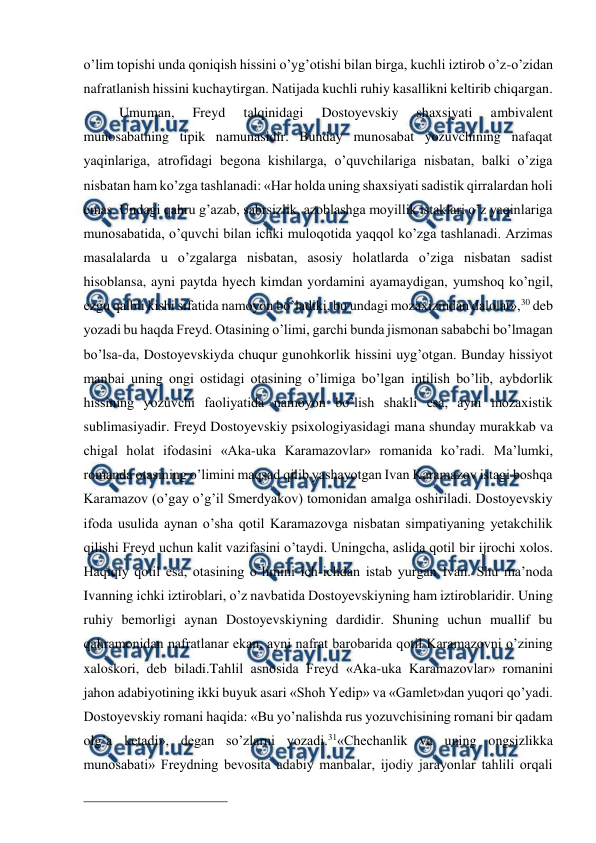  
 
o’lim topishi unda qoniqish hissini o’yg’otishi bilan birga, kuchli iztirob o’z-o’zidan 
nafratlanish hissini kuchaytirgan. Natijada kuchli ruhiy kasallikni keltirib chiqargan. 
Umuman, 
Freyd 
talqinidagi 
Dostoyevskiy 
shaxsiyati 
ambivalent 
munosabatning tipik namunasidir. Bunday munosabat yozuvchining nafaqat 
yaqinlariga, atrofidagi begona kishilarga, o’quvchilariga nisbatan, balki o’ziga 
nisbatan ham ko’zga tashlanadi: «Har holda uning shaxsiyati sadistik qirralardan holi 
emas. Undagi qahru g’azab, sabrsizlik, azoblashga moyillik istaklari o’z yaqinlariga 
munosabatida, o’quvchi bilan ichki muloqotida yaqqol ko’zga tashlanadi. Arzimas 
masalalarda u o’zgalarga nisbatan, asosiy holatlarda o’ziga nisbatan sadist 
hisoblansa, ayni paytda hyech kimdan yordamini ayamaydigan, yumshoq ko’ngil, 
ezgu qalbli kishi sifatida namoyon bo’ladiki, bu undagi mozaxizmdan dalolat»,30 deb 
yozadi bu haqda Freyd. Otasining o’limi, garchi bunda jismonan sababchi bo’lmagan 
bo’lsa-da, Dostoyevskiyda chuqur gunohkorlik hissini uyg’otgan. Bunday hissiyot 
manbai uning ongi ostidagi otasining o’limiga bo’lgan intilish bo’lib, aybdorlik 
hissining yozuvchi faoliyatida namoyon bo’lish shakli esa, ayni mozaxistik 
sublimasiyadir. Freyd Dostoyevskiy psixologiyasidagi mana shunday murakkab va 
chigal holat ifodasini «Aka-uka Karamazovlar» romanida ko’radi. Ma’lumki, 
romanda otasining o’limini maqsad qilib yashayotgan Ivan Karamazov istagi boshqa 
Karamazov (o’gay o’g’il Smerdyakov) tomonidan amalga oshiriladi. Dostoyevskiy 
ifoda usulida aynan o’sha qotil Karamazovga nisbatan simpatiyaning yetakchilik 
qilishi Freyd uchun kalit vazifasini o’taydi. Uningcha, aslida qotil bir ijrochi xolos. 
Haqiqiy qotil esa, otasining o’limini ich-ichdan istab yurgan Ivan. Shu ma’noda 
Ivanning ichki iztiroblari, o’z navbatida Dostoyevskiyning ham iztiroblaridir. Uning 
ruhiy bemorligi aynan Dostoyevskiyning dardidir. Shuning uchun muallif bu 
qahramonidan nafratlanar ekan, ayni nafrat barobarida qotil Karamazovni o’zining 
xaloskori, deb biladi.Tahlil asnosida Freyd «Aka-uka Karamazovlar» romanini 
jahon adabiyotining ikki buyuk asari «Shoh Yedip» va «Gamlet»dan yuqori qo’yadi. 
Dostoyevskiy romani haqida: «Bu yo’nalishda rus yozuvchisining romani bir qadam 
olg’a ketadi», degan so’zlarni yozadi.31«Chechanlik va uning ongsizlikka 
munosabati» Freydning bevosita adabiy manbalar, ijodiy jarayonlar tahlili orqali 
                                                 
 
 
