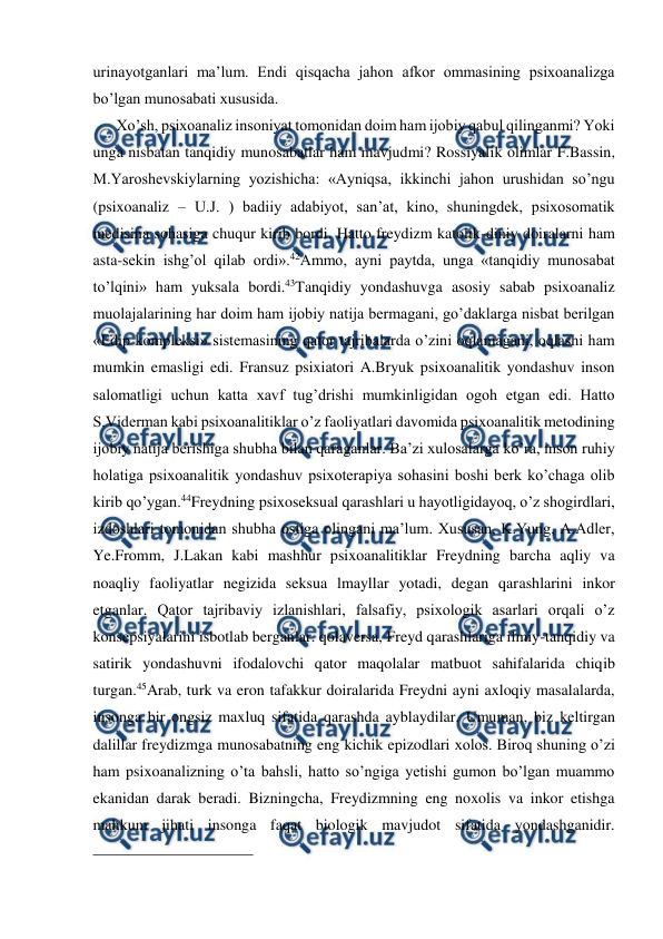  
 
urinayotganlari ma’lum. Endi qisqacha jahon afkor ommasining psixoanalizga 
bo’lgan munosabati xususida.  
    Xo’sh, psixoanaliz insoniyat tomonidan doim ham ijobiy qabul qilinganmi? Yoki 
unga nisbatan tanqidiy munosabatlar ham mavjudmi? Rossiyalik olimlar F.Bassin, 
M.Yaroshevskiylarning yozishicha: «Ayniqsa, ikkinchi jahon urushidan so’ngu 
(psixoanaliz – U.J. ) badiiy adabiyot, san’at, kino, shuningdek, psixosomatik 
medisina sohasiga chuqur kirib bordi. Hatto freydizm katolik-diniy doiralarni ham 
asta-sekin ishg’ol qilab ordi».42Ammo, ayni paytda, unga «tanqidiy munosabat 
to’lqini» ham yuksala bordi.43Tanqidiy yondashuvga asosiy sabab psixoanaliz 
muolajalarining har doim ham ijobiy natija bermagani, go’daklarga nisbat berilgan 
«Edip kompleksi» sistemasining qator tajribalarda o’zini oqlamagani, oqlashi ham 
mumkin emasligi edi. Fransuz psixiatori A.Bryuk psixoanalitik yondashuv inson 
salomatligi uchun katta xavf tug’drishi mumkinligidan ogoh etgan edi. Hatto 
S.Viderman kabi psixoanalitiklar o’z faoliyatlari davomida psixoanalitik metodining 
ijobiy natija berishiga shubha bilan qaraganlar. Ba’zi xulosalarga ko’ra, inson ruhiy 
holatiga psixoanalitik yondashuv psixoterapiya sohasini boshi berk ko’chaga olib 
kirib qo’ygan.44Freydning psixoseksual qarashlari u hayotligidayoq, o’z shogirdlari, 
izdoshlari tomonidan shubha ostiga olingani ma’lum. Xususan, K.Yung, A.Adler, 
Ye.Fromm, J.Lakan kabi mashhur psixoanalitiklar Freydning barcha aqliy va 
noaqliy faoliyatlar negizida seksua lmayllar yotadi, degan qarashlarini inkor 
etganlar. Qator tajribaviy izlanishlari, falsafiy, psixologik asarlari orqali o’z 
konsepsiyalarini isbotlab berganlar. qolaversa, Freyd qarashlariga ilmiy-tanqidiy va 
satirik yondashuvni ifodalovchi qator maqolalar matbuot sahifalarida chiqib 
turgan.45Arab, turk va eron tafakkur doiralarida Freydni ayni axloqiy masalalarda, 
insonga bir ongsiz maxluq sifatida qarashda ayblaydilar. Umuman, biz keltirgan 
dalillar freydizmga munosabatning eng kichik epizodlari xolos. Biroq shuning o’zi 
ham psixoanalizning o’ta bahsli, hatto so’ngiga yetishi gumon bo’lgan muammo 
ekanidan darak beradi. Bizningcha, Freydizmning eng noxolis va inkor etishga 
mahkum jihati insonga faqat biologik mavjudot sifatida yondashganidir. 
                                                 
 
 
 
 
 
