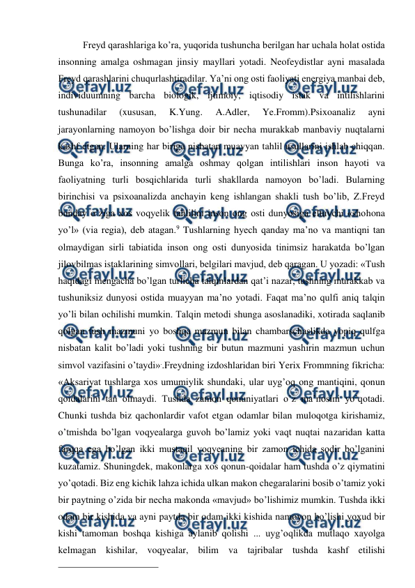  
 
Freyd qarashlariga ko’ra, yuqorida tushuncha berilgan har uchala holat ostida 
insonning amalga oshmagan jinsiy mayllari yotadi. Neofeydistlar ayni masalada 
Freyd qarashlarini chuqurlashtiradilar. Ya’ni ong osti faoliyati energiya manbai deb, 
individuumning barcha biologik, ijtimoiy, iqtisodiy istak va intilishlarini 
tushunadilar 
(xususan, 
K.Yung. 
A.Adler, 
Ye.Fromm).Psixoanaliz 
ayni 
jarayonlarning namoyon bo’lishga doir bir necha murakkab manbaviy nuqtalarni 
kashf etgan. Ularning har biriga nisbatan muayyan tahlil usullarini ishlab chiqqan. 
Bunga ko’ra, insonning amalga oshmay qolgan intilishlari inson hayoti va 
faoliyatning turli bosqichlarida turli shakllarda namoyon bo’ladi. Bularning 
birinchisi va psixoanalizda anchayin keng ishlangan shakli tush bo’lib, Z.Freyd 
bunday o’ziga xos voqyelik tahlilini inson ong osti dunyosiga eltuvchi «shohona 
yo’l» (via regia), deb atagan.9 Tushlarning hyech qanday ma’no va mantiqni tan 
olmaydigan sirli tabiatida inson ong osti dunyosida tinimsiz harakatda bo’lgan 
jilovbilmas istaklarining simvollari, belgilari mavjud, deb qaragan. U yozadi: «Tush 
haqidagi mengacha bo’lgan turlicha talqinlardan qat’i nazar, tushning murakkab va 
tushuniksiz dunyosi ostida muayyan ma’no yotadi. Faqat ma’no qulfi aniq talqin 
yo’li bilan ochilishi mumkin. Talqin metodi shunga asoslanadiki, xotirada saqlanib 
qolgan tush mazmuni yo boshqa mazmun bilan chambarschaslikda yopiq qulfga 
nisbatan kalit bo’ladi yoki tushning bir butun mazmuni yashirin mazmun uchun 
simvol vazifasini o’taydi»..Freydning izdoshlaridan biri Yerix Frommning fikricha: 
«Aksariyat tushlarga xos umumiylik shundaki, ular uyg’oq ong mantiqini, qonun 
qoidalarini tan olmaydi. Tushda zamon qonuniyatlari o’z ma’nosini yo’qotadi. 
Chunki tushda biz qachonlardir vafot etgan odamlar bilan muloqotga kirishamiz, 
o’tmishda bo’lgan voqyealarga guvoh bo’lamiz yoki vaqt nuqtai nazaridan katta 
farqqa ega bo’lgan ikki mustaqil voqyeaning bir zamon ichida sodir bo’lganini 
kuzatamiz. Shuningdek, makonlarga xos qonun-qoidalar ham tushda o’z qiymatini 
yo’qotadi. Biz eng kichik lahza ichida ulkan makon chegaralarini bosib o’tamiz yoki 
bir paytning o’zida bir necha makonda «mavjud» bo’lishimiz mumkin. Tushda ikki 
odam bir kishida va ayni paytda bir odam ikki kishida namoyon bo’lishi yoxud bir 
kishi tamoman boshqa kishiga aylanib qolishi ... uyg’oqlikda mutlaqo xayolga 
kelmagan kishilar, voqyealar, bilim va tajribalar tushda kashf etilishi 
                                                 
 

