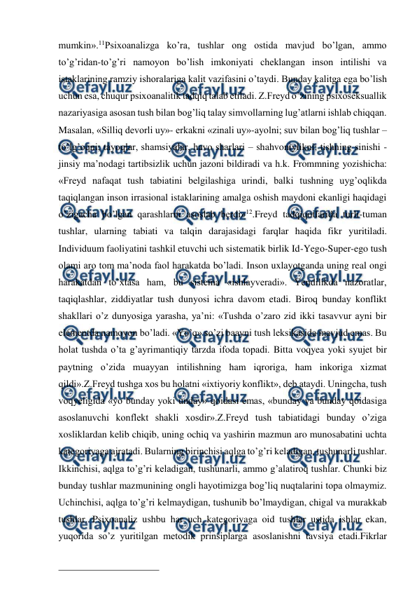  
 
mumkin».11Psixoanalizga ko’ra, tushlar ong ostida mavjud bo’lgan, ammo 
to’g’ridan-to’g’ri namoyon bo’lish imkoniyati cheklangan inson intilishi va 
istaklarining ramziy ishoralariga kalit vazifasini o’taydi. Bunday kalitga ega bo’lish 
uchun esa, chuqur psixoanalitik tadqiq talab etiladi. Z.Freyd o’zining psixoseksuallik 
nazariyasiga asosan tush bilan bog’liq talay simvollarning lug’atlarni ishlab chiqqan. 
Masalan, «Silliq devorli uy»- erkakni «zinali uy»-ayolni; suv bilan bog’liq tushlar – 
to’lg’oqni; tayoqlar, shamsiyalar, havo sharlari – shahvoniylikni; tishning sinishi - 
jinsiy ma’nodagi tartibsizlik uchun jazoni bildiradi va h.k. Frommning yozishicha: 
«Freyd nafaqat tush tabiatini belgilashiga urindi, balki tushning uyg’oqlikda 
taqiqlangan inson irrasional istaklarining amalga oshish maydoni ekanligi haqidagi 
o’zigacha bo’lgan qarashlarni asoslab berdi»12.Freyd tadqiqotlarida turli-tuman 
tushlar, ularning tabiati va talqin darajasidagi farqlar haqida fikr yuritiladi. 
Individuum faoliyatini tashkil etuvchi uch sistematik birlik Id-Yego-Super-ego tush 
olami aro tom ma’noda faol harakatda bo’ladi. Inson uxlayotganda uning real ongi 
harakatdan to’xtasa ham, bu sistema «ishlayveradi». Yendilikda nazoratlar, 
taqiqlashlar, ziddiyatlar tush dunyosi ichra davom etadi. Biroq bunday konflikt 
shakllari o’z dunyosiga yarasha, ya’ni: «Tushda o’zaro zid ikki tasavvur ayni bir 
elementda namoyon bo’ladi. «Yo’q» so’zi baayni tush leksikasida mavjud emas. Bu 
holat tushda o’ta g’ayrimantiqiy tarzda ifoda topadi. Bitta voqyea yoki syujet bir 
paytning o’zida muayyan intilishning ham iqroriga, ham inkoriga xizmat 
qildi».Z.Freyd tushga xos bu holatni «ixtiyoriy konflikt», deb ataydi. Uningcha, tush 
voqyeligida «yo bunday yoki unday» qoidasi emas, «bunday va bunday qoidasiga 
asoslanuvchi konflekt shakli xosdir».Z.Freyd tush tabiatidagi bunday o’ziga 
xosliklardan kelib chiqib, uning ochiq va yashirin mazmun aro munosabatini uchta 
kategoriyaga ajratadi. Bularning birinchisi aqlga to’g’ri keladigan, tushunarli tushlar. 
Ikkinchisi, aqlga to’g’ri keladigan, tushunarli, ammo g’alatiroq tushlar. Chunki biz 
bunday tushlar mazmunining ongli hayotimizga bog’liq nuqtalarini topa olmaymiz. 
Uchinchisi, aqlga to’g’ri kelmaydigan, tushunib bo’lmaydigan, chigal va murakkab 
tushlar. Psixoanaliz ushbu har uch kategoriyaga oid tushlar ustida ishlar ekan, 
yuqorida so’z yuritilgan metodik prinsiplarga asoslanishni tavsiya etadi.Fikrlar 
                                                 
 
