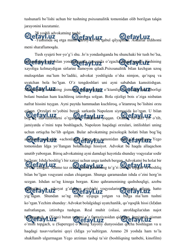  
 
tushunarli bo’lishi uchun bir tushning psixoanalitik tomonidan olib borilgan talqin 
jarayonini kuzatamiz. 
28 yoshli advokatning tushi: 
-Tushimda oq otga minib harbiy ko’rik qabul qilyapman. Askarlar izdihomi 
meni sharaflamoqda.  
Tush syujeti bor-yo’g’i shu. Jo’n yondashganda bu shunchaki bir tush bo’lsa, 
psixoanaliz usuli bilan yondoshganda tamomila o’zgacha talqin topadi. Kishining 
xayoliga kelmaydigan sirlarini namoyon qiladi.Psixoanalitik bilan kechgan uzoq 
muloqotdan ma’lum bo’ladiki, advokat yoshligida o’sha nimjon, qo’rqoq va 
uyatchan bola bo’lgan. O’z tengdoshlari uni ayni sababdan kamsitishgan. 
Shuningdek, otasining jismonan baquvvatligi, o’ktamligi va o’ziga bee’tiborligi 
bolani bundan ham kuchliroq iztirobga solgan. Bola ojizligi bois o’ziga nisbatan 
nafrat hissini tuygan. Ayni paytda hammadan kuchliroq, o’ktamroq bo’lishini orzu 
qilgan. Orzulari ro’yobini buyuk sarkarda Napoleon siymosida ko’rgan. U bilan 
bog’liq ma’lumotlarni o’rgangan, rasmlarni yiqqan. Oradan bir-ikki yil o’tib, 
jamiyatda o’rnini topa boshlagach, Napoleon haqidagi orzulari, intilishlari uning 
uchun ortiqcha bo’lib qolgan. Bular advokatning psixologik holati bilan bog’liq 
assosiativ voqyelik. +achonlardir Super-ego tomonidan noto’g’ri topilgan, Yego 
tomonidan Idga yo’llangan bolalikdagi hissiyot. Advokat bu haqda allaqachon 
unutib yuborgan. Biroq advokatning ayni damdagi hayotida shunday voqyealar sodir 
bo’lgan: Ishda boshlig’i bir xatosi uchun unga tanbeh bergan. Advokatni bu holat bir 
oz cho’chitgan. Ammo tez orada ushbu holatining to’g’ri izohini topgan va boshliq 
bilan bo’lgan voqyeani esdan chiqargan. Shunga qaramasdan ishda o’zini horg’in 
sezgan. Ishdan so’ng kinoga borgan. Kino qahramonining qashshoqligi, azobu 
uqubatlari va, nihoyat g’alabaga erishishi voqyealarini tomosha qilgan, hatto 
yig’lagan. Shundan so’ng mijoz uyquga yotgan va bizga ma’lum tushni 
ko’rgan.Yechim shunday: Advokat bolalgidagi uyatchanlik, qo’rqoqlik hissi (Id)dan 
nafratlangan, iztirobga tushgan. Real muhit (oilasi, atrofdagilar)dan najot 
bo’lmagach, u (Yego) butun najotni o’z fantaziyasidan qidirgan. Jamiyatda qisman 
o’rnini topgach, u (Superego) o’zining xayoliy dunyosidan qocha boshlagan va u 
haqdagi tasavvurlarini quyi (Id)ga yo’naltirgan. Ammo 28 yoshda ham to’la 
shakllanib ulgurmagan Yego arzimas tashqi ta’sir (boshliqning tanbehi, kinofilm) 

