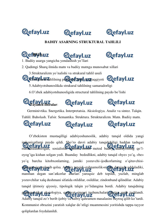  
 
 
 
 
 
BADIIY ASARNING STRUKTURAL TAHLILI 
 
  REJA: 
1. Badiiy asarga yangicha yondashish yo’llari 
2. Qadimgi Sharq ilmida matn va badiiy matnga munosabat xillari 
        3.Strukturalizm yo’nalishi va strukural tahlil usuli 
        4.Struktural tahlilning paydo bo’lishi va taraqqiyoti 
        5.Adabiyotshunoslikda strukural tahlilning samaradorligi 
        6.O’zbek adabiyotshunosligida structural tahlilning paydo bo’lishi 
 
Tayanch iboralar:  
      Germinivtika. Snergetika. Interpretatsia. Aksiologiya. Analiz va sintez. Talqin. 
Tahlil. Baholash. Tafsir. Semantika. Struktura. Strukturalizm. Matn. Badiiy matn. 
 
 
O’zbekiston mustaqilligi adabiyoshunoslik, adabiy tanqid oldida yangi 
imkoniyatlarni paydo qildi. Sho’ro davri adabiy tanqidchiligi haddan tashqari 
mafkuralashtirlgan, sosialistik realizm nomli metod badiiy adabiyotning qo’l-
oyog’iga kishan solgan yedi. Buanday  bedodlikni, adabiy tanqid «hye» yo’q, «be» 
yo’q barcha kitobxonlarning, jamiki yozuvchi-ijodkorlarning o’qituvchisi-
rahnamosiga aylanib qolsa. Adabiy tanqid «rahnamolik»ni shu darajada uddaladiki, 
manman degan san’atkorlar asarlari yaroqsiz deb topildi, yuzlab, minglab 
yozuvchilar xalq dushmani sifatida otildilar, osildilar, zindonband qilindilar. Adabiy 
tanqid ijtimoiy qiyosiy, tipologik talqin yo’lidangina bordi. Adabiy tanqidning 
germenevtika, aksiologiya, qadriyat singari tushunchalari chetga surib tashlandi. 
Adabiy tanqid zo’r berib ijobiy va salbiy qahramon masalasini bayroq qilib ko’tardi. 
Kommunist obrazini yaratish xalqlar do’stligi muammosini yoritishda tappa-tayyor 
qoliplardan foydalanildi. 
