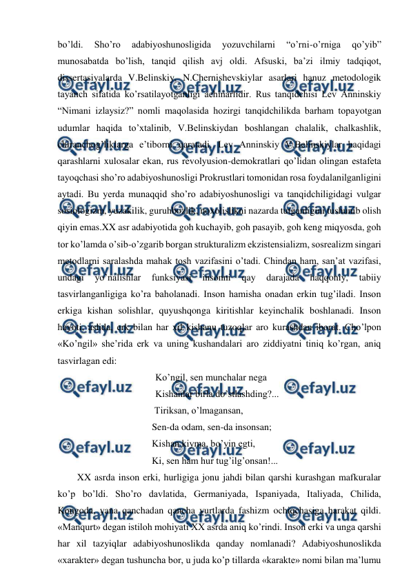  
 
bo’ldi. 
Sho’ro 
adabiyoshunosligida 
yozuvchilarni 
“o’rni-o’rniga 
qo’yib” 
munosabatda bo’lish, tanqid qilish avj oldi. Afsuski, ba’zi ilmiy tadqiqot, 
dissertasiyalarda V.Belinskiy, N.Chernishevskiylar asarlari hanuz metodologik 
tayanch sifatida ko’rsatilayotganligi achinarlidir. Rus tanqidchisi Lev Anninskiy 
“Nimani izlaysiz?” nomli maqolasida hozirgi tanqidchilikda barham topayotgan 
udumlar haqida to’xtalinib, V.Belinskiydan boshlangan chalalik, chalkashlik, 
chiranchog’liklarga e’tiborni qaratadi. Lev Anninskiy V.Belinskiylar haqidagi 
qarashlarni xulosalar ekan, rus revolyusion-demokratlari qo’lidan olingan estafeta 
tayoqchasi sho’ro adabiyoshunosligi Prokrustlari tomonidan rosa foydalanilganligini 
aytadi. Bu yerda munaqqid sho’ro adabiyoshunosligi va tanqidchiligidagi vulgar 
sosiologizm, yuzakilik, guruhbozlik, noxolislikni nazarda tutganligini tushunib olish 
qiyin emas.XX asr adabiyotida goh kuchayib, goh pasayib, goh keng miqyosda, goh 
tor ko’lamda o’sib-o’zgarib borgan strukturalizm ekzistensializm, sosrealizm singari 
metodlarni saralashda mahak tosh vazifasini o’tadi. Chindan ham, san’at vazifasi, 
undagi 
yo’nalishlar 
funksiyasi 
insonni 
qay 
darajada 
haqqoniy, 
tabiiy 
tasvirlanganligiga ko’ra baholanadi. Inson hamisha onadan erkin tug’iladi. Inson 
erkiga kishan solishlar, quyushqonga kiritishlar keyinchalik boshlanadi. Inson 
hayoti, aslida, erk bilan har xil kishanu tuzoqlar aro kurashdan iborat. Cho’lpon 
«Ko’ngil» she’rida erk va uning kushandalari aro ziddiyatni tiniq ko’rgan, aniq 
tasvirlagan edi: 
  
 
 
Ko’ngil, sen munchalar nega 
  
 
 
Kishanlar birla do’stlashding?... 
                                Tiriksan, o’lmagansan, 
                               Sen-da odam, sen-da insonsan; 
                               Kishan kiyma, bo’yin egti, 
                               Ki, sen ham hur tug’ilg’onsan!... 
XX asrda inson erki, hurligiga jonu jahdi bilan qarshi kurashgan mafkuralar 
ko’p bo’ldi. Sho’ro davlatida, Germaniyada, Ispaniyada, Italiyada, Chilida, 
Kongoda, yana qanchadan qancha yurtlarda fashizm ochiqchasiga harakat qildi. 
«Manqurt» degan istiloh mohiyati XX asrda aniq ko’rindi. Inson erki va unga qarshi 
har xil tazyiqlar adabiyoshunoslikda qanday nomlanadi? Adabiyoshunoslikda 
«xarakter» degan tushuncha bor, u juda ko’p tillarda «karakte» nomi bilan ma’lumu 
