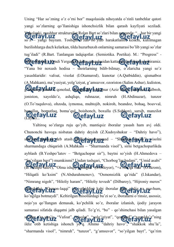  
 
Uning “Har so’zning o’z o’rni bor” maqolasida nihoyatda o’rinli tanbehlar qatori 
yangi so’zlarning qo’llanishiga ishonchsizlik bilan qarash kayfiyati seziladi. 
Vaholanki, mashhur strukturalist Rolan Bart so’zlari bilan aytganda: “... har bir yangi 
so’z – yangi bayram. Toshqin o’zan bo’ylab harakatlanib, keskin, kutilmagan 
burilishlarga duch kelarkan, tilda huzurbaxsh onlarning samarasi bo’lib yangi so’zlar 
tug’iladi” (R.Bart. Tanlangan tadqiqotlar. (Semiotika. Poetika). M.: “Progress” - 
1989, 466-bet). Yendi Yergash Ochilov maqolasidan kattagina ko’chirma keltiramiz. 
“Yana bir noxush hodisa – shoirlarning bilib-bilmay, o’zlaricha yangi so’z 
yasashlaridir: vafoat, visolat (I.Otamurod), kunotar (A.Qutbiddin), qismatboz 
(A.Mahkam), ma’yusiyat, yolg’iziyat, g’amsuvor, ozoriston (Salim Ashur), kuliston, 
g’amrang, tunko’l, qonolud, changakdil, ruhkamar (Aziz Said), yonarzor, qalbroh, 
joniston, 
xayoldo’z, 
ashqliqo, 
ruhnazar, 
nimruh 
(H.Abdinazar), 
tunzor 
(O.To’raqulova), ohzoda, iymonsa, muhtojib, nokiroh, beandoz, bohaq, boavval, 
boxullas, bomutlaq, boma’qul, boishonch, boxulla (S.Subhon), sarsib, manzilot 
(Laylo)... 
Yaltiroq so’zlarga ruju qo’yib, mantiqsiz iboralar yasash ham avj oldi. 
Chunonchi havoga nisbatan dahriy deyish (Z.Xudoyshukur – “Dahriy havo”), 
shu’lani shakkok deb atash (B.Ro’zimuhammad – “Shakkok shu’la”), visolni 
sharmandaga chiqarish (A.Mahkam – “Sharmanda visol”), sirni betgachoparlikda 
ayblash (B.Yeshpo’latov – “Betgachopar sir”), baytni so’yish (H.Ahmedova – 
“So’yilgan bayt”) mumkinmi? Undan tashqari, “Chorbog’lar badani”, “Umid asabi” 
(B.Yeshpo’latov), “Olma ishqiy gullagan” (S.Olloyor), “+a’rim qa’rida” (O.Ikrom), 
“Hilqatli ko’ksim” (N.Abdurahmonov), “Osmonsizlik qa’rida” (I.Iskandar), 
“Nimrang nigoh”, “Hiloliy haram”, “Hiloliy tovush” (Dilbaroy), “Hijroniy meros” 
(Xurshida), “Osmon-laqqi” (A.+utbiddin) kabi iboralar ham g’aliz va mavhum, 
ko’ngilga botmaydi”. Keltirilgan misollardagi ba’zi so’z, iboralarni o’rinsiz, asossiz, 
nojo’ya qo’llangan demasak, ko’pchilik so’z, iboralar izlanish, ijodiy jarayon 
samarasi sifatida diqqatni jalb qiladi. To’g’ri, “bo” - qo’shimchasi bilan yasalgan 
so’zlar o’ta sun’iy. “Vafoat”, “visolat”, “yolg’iziyat”, “qonolud”, “xayoldo’z”ning 
ildiz otib ketishiga ishonch yo’q. Ammo “dahriy havo”, “shakkok shu’la”, 
“sharmanda visol”, “nimruh”, “tunzor”, “g’amsuvor”, “so’yilgan bayt”, “qa’rim 
