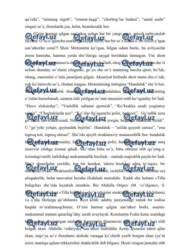  
 
qa’rida”, “nimrang nigoh”, “osmon-laqqi”, “chorbog’lar badani”, “umid asabi” 
singari so’z, iboralarda jon, holat, beandazalik bor.  
O’zini hurmat qilgan san’atkor uchun har bir yangi asari, misoli tarbiyatalab 
farzand. O’la-o’lguncha asarlariga sayqal berib, har bir so’z ustida o’lib-tirilib o’tgan 
san’atkorlar ozmi?! Shoir Mirtemirni ko’rgan, bilgan odam borki, bu avliyosifat 
inson hamisha, hamma yerda she’rlariga sayqal berishdan tinmagan. Uni shoir 
deyishdan ko’ra matnnavis deyish to’g’riroq bo’ladi, chog’i. Mirtemir har bitta she’ri 
uchun shunday so’zlarni izlaganki, go’yo shu so’z matnning barcha qism, bo’lak, 
ohang, maromini o’zida jamuljam qilgan. Aksariyat hollarda shoir mana shu o’zak, 
yuk ko’taruvchi so’z, ifodani topgan. Mirtemirning mittigina “Handalak” she’ri bor. 
Shoirdagi san’atkorlik shundaki, kitobxon handalakni yemay turib, tasvirning 
o’zidan huzurlanadi, saraton oldi yetilgan ne’mat mazasini totib ko’rganday bo’ladi. 
“Havo eleksirday”, “Yashillik saltanat qurmish”, “Ko’krakka uradi yoqimtoy 
salqin”, “Chechaklarda noz”, “Ko’zlar ilg’aguncha poliz, bedazor”.  Go’zallik uzra 
go’zallik tasvirlanaveradi. Nihoyat, “muzdek va yorqin, beqasam handalak uzildi”. 
U “go’yoki yolqin, quymadek bejirim”. Handalak – “aslida quyosh zarrasi”, “ona 
tuproq toti, tuproq shirasi”. She’rda ajoyib strukturaviy mutanosiblik bor: handalak 
ham, zarra ham quymaday, har bir obraz, tasvir poliz, handalakzor tarovatini aniq 
tasavvur etishga xizmat qiladi. She’rdan bitta so’z, bitta obrazni olib qo’ying-a: 
tizimdagi tartib, tarkibdagi mukammallik buziladi – matnda majruhlik paydo bo’ladi. 
She’r shunchalar yaxlitki, har bir harakat, ishora boshdan adoq to’siqsiz, bir 
maromda o’tadi. Strukturalizm matndagi yaxlitlik, izchillik; tushuncha, obrazlar ora 
aloqadorlik; holat tarovatini bezaha ifodalash metodidir. Xuddi shu holatni «Tilla 
baliqcha» she’rida kuzatish mumkin. Biz Abdulla Oripov (M. +o’shjonov, S. 
Meliyev) kitobidagi «Tilla baliqcha» she’ri talqinini struktural o’rganish deb bilamiz 
va o’sha fikrlarga qo’shilamiz. Kezi keldi: adabiy jarayondagi xunuk bir xodisa 
haqida to’xtalinmoqchimiz. O’zini hurmat qilgan san’atkor borki, asarini-
mukammal matnni qarachig’iday asrab avaylaydi. Konstantin Fedin katta asaridagi 
bitta so’zni o’zgartirgan muharrir Konstantin Simonovni nari olib borib, beri olib 
kelgan ekan. Abdulla +odiriyday san’atkor Sadriddin Ayniy qissasini tahrir qilar 
ekan, nojo’ya so’z iboralarni alohida varaqqa ko’chirib yozib borgan ekan (ya’ni 
ustoz matniga qalam tekkazishni shakkoklik deb bilgan). Hozir istagan jurnalni olib 
