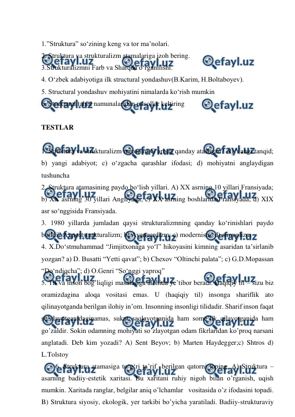  
 
 
1.”Struktura” so‘zining keng va tor ma’nolari.  
2. Struktura va strukturalizm atamalariga izoh bering. 
3.Strukturalizmni Farb va Sharqda o‘rganilishi. 
4. O‘zbek adabiyotiga ilk structural yondashuv(B.Karim, H.Boltaboyev). 
5. Structural yondashuv mohiyatini nimalarda ko‘rish mumkin 
6. Struktural tahlil namunalaridan misollar keltiring 
 
TESTLAR 
 
1. Struktura va strukturalizm metodini G‘arbda qanday atashgan? A) Yangi tanqid; 
b) yangi adabiyot; c) o‘zgacha qarashlar ifodasi; d) mohiyatni anglaydigan 
tushuncha  
2. Struktura atamasining paydo bo‘lish yillari. A) XX asrning 10 yillari Fransiyada; 
b) XX asrning 30 yillari Angliyada; c) XX asrning boshlarida Fransiyada; d) XIX 
asr so‘nggisida Fransiyada. 
3. 1980 yillarda jumladan qaysi strukturalizmning qanday ko‘rinishlari paydo 
bo‘ldi? A) poststrukturalizm; b) Avangardizm; c) modernism; d) simvolizm 
4. X.Do‘stmuhammad “Jimjitxonaga yo‘l” hikoyasini kimning asaridan ta’sirlanib 
yozgan? a) D. Busatti “Yetti qavat”; b) Chexov “Oltinchi palata”; c) G.D.Mopassan 
“Do‘ndiqcha”; d) O.Genri “So‘nggi yaproq” 
5. Til va inson bog’liqligi masalasiga alohida ye’tibor beradi. Haqiqiy til – sizu biz 
oramizdagina aloqa vositasi emas. U (haqiqiy til) insonga shariflik ato 
qilinayotganda berilgan ilohiy in’om. Insonning insonligi tilidadir. Sharif inson faqat 
so’zlayotganidaginamas, sukut saqlayotganida ham some’lik qilayotganida ham 
go’zaldir. Sokin odamning mohiyati so’zlayotgan odam fikrlaridan ko’proq narsani 
anglatadi. Deb kim yozadi? A) Sent Beyov; b) Marten Haydegger;c) Shtros d) 
L.Tolstoy 
6. Struktura atamasiga to‘g‘ri ta’rif  berilgan qatorni toping. A) Struktura – 
asarning badiiy-estetik xaritasi. Bu xaritani ruhiy nigoh bilan o’rganish, uqish 
mumkin. Xaritada ranglar, belgilar aniq o’lchamlar   vositasida o’z ifodasini topadi. 
B) Struktura siyosiy, ekologik, yer tarkibi bo’yicha yaratiladi. Badiiy-strukturaviy 
