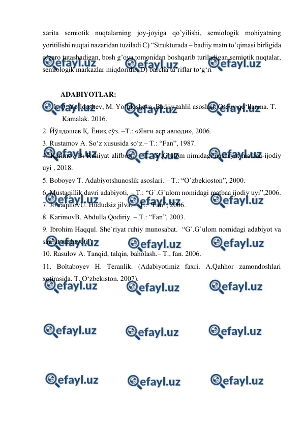  
 
xarita semiotik nuqtalarning joy-joyiga qo’yilishi, semiologik mohiyatning 
yoritilishi nuqtai nazaridan tuziladi C) “Strukturada – badiiy matn to’qimasi birligida 
o’zaro tutashadigan, bosh g’oya tomonidan boshqarib turiladigan semiotik nuqtalar, 
semiologik markazlar miqdoridir. D) barcha ta’riflar to‘g‘ri 
 
ADABIYOTLAR: 
      1. Q. Yo‘ldoshev, M. Yo‘ldosheva. Badiiy tahlil asoslari. O‘quv qo‘llanma. T.    
           Kamalak. 2016. 
2. Йўлдошев Қ. Ёниқ сўз. –Т.: «Янги аср авлоди», 2006.  
3. Rustamov A. So‘z xususida so‘z.– T.: “Fan”, 1987. 
4. Karimov B. Ruhiyat alifbosi. – T.: G‘.G‘ulom nimidagi nashryot matbaa-ijodiy 
uyi , 2018. 
5. Boboyev T. Adabiyotshunoslik asoslari. – T.: “O`zbekioston”, 2000. 
6. Mustaqillik davri adabiyoti, – T.: “G`.G`ulom nomidagi matbaa ijodiy uyi”,2006. 
7. Jo`raqulovU. Hududsiz jilva. – T.: “Fan”, 2006. 
8. KarimovB. Abdulla Qodiriy. – T.: “Fan”, 2003. 
9. Ibrohim Haqqul. She`riyat ruhiy munosabat.  “G`.G`ulom nomidagi adabiyot va 
san`at nashryoti”,        
10. Rasulov A. Tanqid, talqin, baholash.– T., fan. 2006. 
11. Boltaboyev H. Teranlik. (Adabiyotimiz faxri. A.Qahhor zamondoshlari 
xotirasida. T. O‘zbekiston. 2007). 
 
