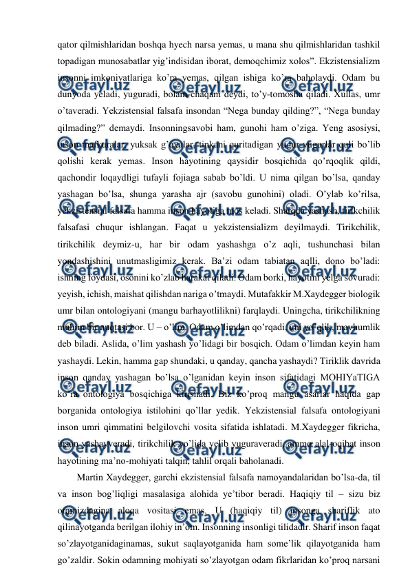  
 
qator qilmishlaridan boshqa hyech narsa yemas, u mana shu qilmishlaridan tashkil 
topadigan munosabatlar yig’indisidan iborat, demoqchimiz xolos”. Ekzistensializm 
insonni imkoniyatlariga ko’ra yemas, qilgan ishiga ko’ra baholaydi. Odam bu 
dunyoda yeladi, yuguradi, bolam-chaqam deydi, to’y-tomosha qiladi. Xullas, umr 
o’taveradi. Yekzistensial falsafa insondan “Nega bunday qilding?”, “Nega bunday 
qilmading?” demaydi. Insonningsavobi ham, gunohi ham o’ziga. Yeng asosiysi, 
inson mafkuralar, yuksak g’oyalar, tinkani quritadigan yugur-yugurlar quli bo’lib 
qolishi kerak yemas. Inson hayotining qaysidir bosqichida qo’rqoqlik qildi, 
qachondir loqaydligi tufayli fojiaga sabab bo’ldi. U nima qilgan bo’lsa, qanday 
yashagan bo’lsa, shunga yarasha ajr (savobu gunohini) oladi. O’ylab ko’rilsa, 
yekzistensial falsafa hamma inson hayotiga mos keladi. Sharqda yashash, tirikchilik 
falsafasi chuqur ishlangan. Faqat u yekzistensializm deyilmaydi. Tirikchilik, 
tirikchilik deymiz-u, har bir odam yashashga o’z aqli, tushunchasi bilan 
yondashishini unutmasligimiz kerak. Ba’zi odam tabiatan aqlli, dono bo’ladi: 
ishning foydasi, osonini ko’zlab harakat qiladi. Odam borki, hayotini yelga sovuradi: 
yeyish, ichish, maishat qilishdan nariga o’tmaydi. Mutafakkir M.Xaydegger biologik 
umr bilan ontologiyani (mangu barhayotlilikni) farqlaydi. Uningcha, tirikchilikning 
muhim bir nuqtasi bor. U – o’lim. Odam o’limdan qo’rqadi, uni yo’qlik, mavhumlik 
deb biladi. Aslida, o’lim yashash yo’lidagi bir bosqich. Odam o’limdan keyin ham 
yashaydi. Lekin, hamma gap shundaki, u qanday, qancha yashaydi? Tiriklik davrida 
inson qanday yashagan bo’lsa o’lganidan keyin inson sifatidagi MOHIYaTIGA 
ko’ra ontologiya bosqichiga kirishadi. Biz ko’proq mangu asarlar haqida gap 
borganida ontologiya istilohini qo’llar yedik. Yekzistensial falsafa ontologiyani 
inson umri qimmatini belgilovchi vosita sifatida ishlatadi. M.Xaydegger fikricha, 
inson yashayveradi, tirikchilik yo’lida yelib yuguraveradi, ammo alal-oqibat inson 
hayotining ma’no-mohiyati talqin, tahlil orqali baholanadi. 
Martin Xaydegger, garchi ekzistensial falsafa namoyandalaridan bo’lsa-da, til 
va inson bog’liqligi masalasiga alohida ye’tibor beradi. Haqiqiy til – sizu biz 
oramizdagina aloqa vositasi emas. U (haqiqiy til) insonga shariflik ato 
qilinayotganda berilgan ilohiy in’om. Insonning insonligi tilidadir. Sharif inson faqat 
so’zlayotganidaginamas, sukut saqlayotganida ham some’lik qilayotganida ham 
go’zaldir. Sokin odamning mohiyati so’zlayotgan odam fikrlaridan ko’proq narsani 
