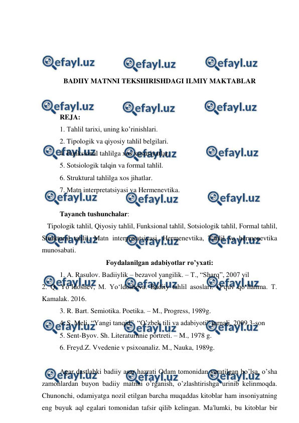  
 
 
 
 
 
BADIIY MATNNI TEKSHIRISHDAGI ILMIY MAKTABLAR 
 
 
REJA: 
1. Tahlil tarixi, uning ko’rinishlari. 
2. Tipologik va qiyosiy tahlil belgilari. 
4. Funksional tahlilga xos xususiyatlar. 
5. Sotsiologik talqin va formal tahlil. 
6. Struktural tahlilga xos jihatlar. 
7. Matn interpretatsiyasi va Hermenevtika. 
 
Tayanch tushunchalar: 
   Tipologik tahlil, Qiyosiy tahlil, Funksional tahlil, Sotsiologik tahlil, Formal tahlil, 
Struktural tahlil, Matn interpretatsiyasi, Hermenevtika, Tahlil va hermenevtika 
munosabati. 
Foydalanilgan adabiyotlar ro’yxati: 
1. A. Rasulov. Badiiylik – bezavol yangilik. – T., “Sharq”, 2007 yil 
2. Q. Yo‘ldoshev, M. Yo‘ldosheva. Badiiy tahlil asoslari. O‘quv qo‘llanma. T. 
Kamalak. 2016. 
3. R. Bart. Semiotika. Poetika. – M., Progress, 1989g. 
4. S. Meli. “Yangi tanqid”. “O’zbek tili va adabiyoti” jurnali, 2009,3-son 
5. Sent-Byov. Sh. Literaturnnie portreti. – M., 1978 g. 
6. Freyd.Z. Vvedenie v psixoanaliz. M., Nauka, 1989g. 
 
Agar dastlabki badiiy asar hazrati Odam tomonidan yaratilgan bo’lsa, o’sha 
zamonlardan buyon badiiy matnni o’rganish, o’zlashtirishga urinib kelinmoqda. 
Chunonchi, odamiyatga nozil etilgan barcha muqaddas kitoblar ham insoniyatning 
eng buyuk aql egalari tomonidan tafsir qilib kelingan. Ma'lumki, bu kitoblar bir 
