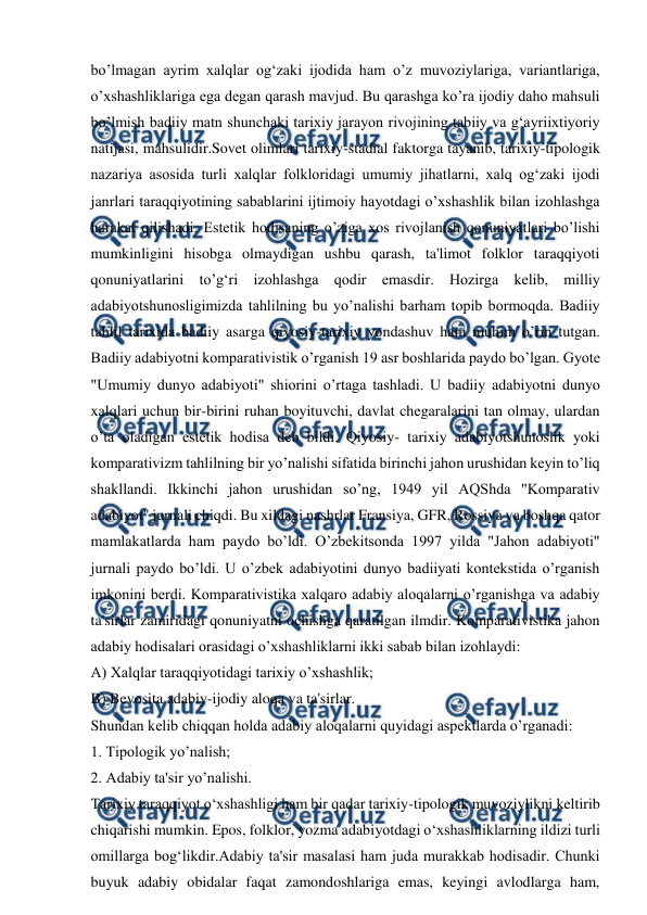  
 
bo’lmagan ayrim xalqlar og‘zaki ijodida ham o’z muvoziylariga, variantlariga, 
o’xshashliklariga ega degan qarash mavjud. Bu qarashga ko’ra ijodiy daho mahsuli 
bo’lmish badiiy matn shunchaki tarixiy jarayon rivojining tabiiy va g‘ayriixtiyoriy 
natijasi, mahsulidir.Sovet olimlari tarixiy-stadial faktorga tayanib, tarixiy-tipologik 
nazariya asosida turli xalqlar folkloridagi umumiy jihatlarni, xalq og‘zaki ijodi 
janrlari taraqqiyotining sabablarini ijtimoiy hayotdagi o’xshashlik bilan izohlashga 
harakat qilishadi. Estetik hodisaning o’ziga xos rivojlanish qonuniyatlari bo’lishi 
mumkinligini hisobga olmaydigan ushbu qarash, ta'limot folklor taraqqiyoti 
qonuniyatlarini to’g‘ri izohlashga qodir emasdir. Hozirga kelib, milliy 
adabiyotshunosligimizda tahlilning bu yo’nalishi barham topib bormoqda. Badiiy 
tahlil tarixida badiiy asarga qiyosiy-tarixiy yondashuv ham muhim o’rin tutgan. 
Badiiy adabiyotni komparativistik o’rganish 19 asr boshlarida paydo bo’lgan. Gyote 
"Umumiy dunyo adabiyoti" shiorini o’rtaga tashladi. U badiiy adabiyotni dunyo 
xalqlari uchun bir-birini ruhan boyituvchi, davlat chegaralarini tan olmay, ulardan 
o’ta oladigan estetik hodisa deb bildi. Qiyosiy- tarixiy adabiyotshunoslik yoki 
komparativizm tahlilning bir yo’nalishi sifatida birinchi jahon urushidan keyin to’liq 
shakllandi. Ikkinchi jahon urushidan so’ng, 1949 yil AQShda "Komparativ 
adabiyot" jurnali chiqdi. Bu xildagi nashrlar Fransiya, GFR, Rossiya va boshqa qator 
mamlakatlarda ham paydo bo’ldi. O’zbekitsonda 1997 yilda "Jahon adabiyoti" 
jurnali paydo bo’ldi. U o’zbek adabiyotini dunyo badiiyati kontekstida o’rganish 
imkonini berdi. Komparativistika xalqaro adabiy aloqalarni o’rganishga va adabiy 
ta'sirlar zamiridagi qonuniyatni ochishga qaratilgan ilmdir. Komparativistika jahon 
adabiy hodisalari orasidagi o’xshashliklarni ikki sabab bilan izohlaydi: 
A) Xalqlar taraqqiyotidagi tarixiy o’xshashlik; 
B) Bevosita adabiy-ijodiy aloqa va ta'sirlar. 
Shundan kelib chiqqan holda adabiy aloqalarni quyidagi aspektlarda o’rganadi: 
1. Tipologik yo’nalish; 
2. Adabiy ta'sir yo’nalishi. 
Tarixiy taraqqiyot o‘xshashligi ham bir qadar tarixiy-tipologik muvoziylikni keltirib 
chiqarishi mumkin. Epos, folklor, yozma adabiyotdagi o‘xshashliklarning ildizi turli 
omillarga bog‘likdir.Adabiy ta'sir masalasi ham juda murakkab hodisadir. Chunki 
buyuk adabiy obidalar faqat zamondoshlariga emas, keyingi avlodlarga ham, 
