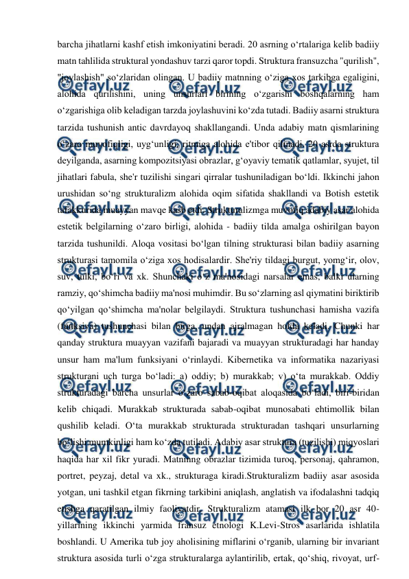  
 
barcha jihatlarni kashf etish imkoniyatini beradi. 20 asrning o‘rtalariga kelib badiiy 
matn tahlilida struktural yondashuv tarzi qaror topdi. Struktura fransuzcha "qurilish", 
"joylashish" so‘zlaridan olingan. U badiiy matnning o‘ziga xos tarkibga egaligini, 
alohida qurilishini, uning unsurlari birining o‘zgarishi boshqalarning ham 
o‘zgarishiga olib keladigan tarzda joylashuvini ko‘zda tutadi. Badiiy asarni struktura 
tarzida tushunish antic davrdayoq shakllangandi. Unda adabiy matn qismlarining 
o‘zaro muvofiqligi, uyg‘unligi, ritmiga alohida e'tibor qilinadi. 20 asrda struktura 
deyilganda, asarning kompozitsiyasi obrazlar, g‘oyaviy tematik qatlamlar, syujet, til 
jihatlari fabula, she'r tuzilishi singari qirralar tushuniladigan bo‘ldi. Ikkinchi jahon 
urushidan so‘ng strukturalizm alohida oqim sifatida shakllandi va Botish estetik 
tafakkurida muayyan mavqe kasb etdi. Strukturalizmga muvofiq adabiy asar alohida 
estetik belgilarning o‘zaro birligi, alohida - badiiy tilda amalga oshirilgan bayon 
tarzida tushunildi. Aloqa vositasi bo‘lgan tilning strukturasi bilan badiiy asarning 
strukturasi tamomila o‘ziga xos hodisalardir. She'riy tildagi burgut, yomg‘ir, olov, 
suv, tulki, bo‘ri va xk. Shunchaki o‘z ma'nosidagi narsalar emas, balki ularning 
ramziy, qo‘shimcha badiiy ma'nosi muhimdir. Bu so‘zlarning asl qiymatini biriktirib 
qo‘yilgan qo‘shimcha ma'nolar belgilaydi. Struktura tushunchasi hamisha vazifa 
(funksiya) tushunchasi bilan birga, undan ajralmagan holda keladi. Chunki har 
qanday struktura muayyan vazifani bajaradi va muayyan strukturadagi har handay 
unsur ham ma'lum funksiyani o‘rinlaydi. Kibernetika va informatika nazariyasi 
strukturani uch turga bo‘ladi: a) oddiy; b) murakkab; v) o‘ta murakkab. Oddiy 
strukturadagi barcha unsurlar o‘zaro sabab-oqibat aloqasida bo‘ladi, biri-biridan 
kelib chiqadi. Murakkab strukturada sabab-oqibat munosabati ehtimollik bilan 
qushilib keladi. O‘ta murakkab strukturada strukturadan tashqari unsurlarning 
bo‘lishi mumkinligi ham ko‘zda tutiladi. Adabiy asar struktura (tuzilishi) miqyoslari 
haqida har xil fikr yuradi. Matninng obrazlar tizimida turoq, personaj, qahramon, 
portret, peyzaj, detal va xk., strukturaga kiradi.Strukturalizm badiiy asar asosida 
yotgan, uni tashkil etgan fikrning tarkibini aniqlash, anglatish va ifodalashni tadqiq 
etishga qaratilgan ilmiy faoliyatdir. Strukturalizm atamasi ilk bor 20 asr 40-
yillarining ikkinchi yarmida fransuz etnologi K.Levi-Stros asarlarida ishlatila 
boshlandi. U Amerika tub joy aholisining miflarini o‘rganib, ularning bir invariant 
struktura asosida turli o‘zga strukturalarga aylantirilib, ertak, qo‘shiq, rivoyat, urf-
