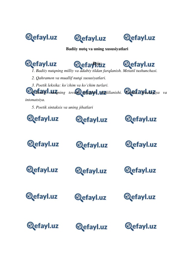  
 
 
 
 
 
Badiiy nutq va uning xususiyatlari 
 
Reja: 
1. Badiiy nutqning milliy va adabiy tildan farqlanish. Metatil tushunchasi. 
2. Qahramon va muallif nutqi xususiyatlari.  
3. Poetik leksika: ko‘chim va ko‘chim turlari. 
4. Badiiy nutqning tovush jihatdan shakllanishi. Fonika, fonologiya va 
intonatsiya. 
5. Poetik sintaksis va uning jihatlari 
 
 
 
 
 
 
 
 
 
 
 
 
 
 
 
 
 
 
 
