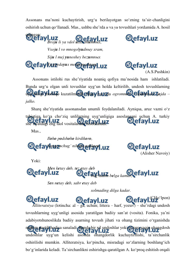  
 
Assonans ma’noni kuchaytirish, urg‘u berilayotgan so‘zning ta’sir-chanligini 
oshirish uchun qo‘llanadi. Mas., ushbu she’rda u va yu tovushlari yordamida A. hosil 
qilingan: 
 
Broju li ya vdol ulits shumnыx, 
 
Vxoju l vo mnogolyudnыy xram, 
 
Siju l mej yunoshey bezumnыx 
 
Ya predayus moim mechtam.  
(A.S.Pushkin) 
Assonans istilohi rus she’riyatida noaniq qofiya ma’nosida ham  ishlatiladi. 
Bunda urg‘u olgan unli tovushlar uyg‘un holda keltirilib, undosh tovushlarning 
uyg‘unligi mutlaqo kuzatilmaydi. Mas., rus t.da ogromnost – opomnyus; jajda – 
jalko.  
Sharq she’riyatida assonansdan unumli foydalaniladi. Ayniqsa, aruz vazni o‘z 
tabiatiga ko‘ra cho‘ziq unlilarning uyg‘unligiga asoslangani uchun A. turkiy 
she’riyatdagi eng faol vositalardan hisoblanadi.  
Mas., 
 
 
Iloho podshoho kirdikoro, 
 
 
Sango ochug‘ nihonu oshkoro 
(Alisher Navoiy) 
     Yoki: 
Men ketay deb, tez etay deb  
bog‘ladim belga kamar, 
 
 
Sen netay deb, sabr etay deb 
 
 
 
 
 
 
solmading dilga kadar. 
(CHo‘lpon) 
Alliteratsiya (lotincha: al – ga, uchun; littera – harf, yozuv) – she’rdagi undosh 
tovushlarning uyg‘unligi asosida yaratilgan badiiy san’at (vosita). Fonika, ya’ni 
adabiyotshunoslikda badiiy asarning tovush jihati va ohang tizimini o‘rganishda 
muhim poetik hodisa sanaladi. Bunda bir xil undoshlar yoki o‘zaro yaqin ohangdosh 
undoshlar uyg‘un kelishi asosida ohangdorlik kuchaytirilishi, ta’sirchanlik 
oshirilishi mumkin. Alliteratsiya, ko‘pincha, misradagi so‘zlarning boshlang‘ich 
bo‘g‘inlarida keladi. Ta’sirchanlikni oshirishga qaratilgan A. ko‘proq eshitish orqali 
