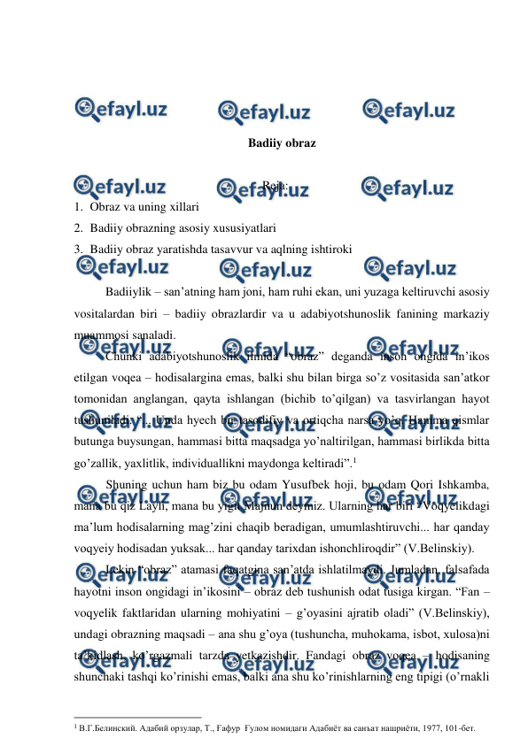  
 
 
 
 
 
Badiiy obraz 
 
Reja: 
1. Obraz va uning xillari 
2. Badiiy obrazning asosiy xususiyatlari 
3. Badiiy obraz yaratishda tasavvur va aqlning ishtiroki 
 
 
Badiiylik – san’atning ham joni, ham ruhi ekan, uni yuzaga keltiruvchi asosiy 
vositalardan biri – badiiy obrazlardir va u adabiyotshunoslik fanining markaziy 
muammosi sanaladi.  
 
Chunki adabiyotshunoslik ilmida “obraz” deganda inson ongida in’ikos 
etilgan voqea – hodisalargina emas, balki shu bilan birga so’z vositasida san’atkor 
tomonidan anglangan, qayta ishlangan (bichib to’qilgan) va tasvirlangan hayot 
tushuniladi. “... Unda hyech bir tasodifiy va ortiqcha narsa yo’q. Hamma qismlar 
butunga buysungan, hammasi bitta maqsadga yo’naltirilgan, hammasi birlikda bitta 
go’zallik, yaxlitlik, individuallikni maydonga keltiradi”.1  
Shuning uchun ham biz bu odam Yusufbek hoji, bu odam Qori Ishkamba, 
mana bu qiz Layli, mana bu yigit Majnun deymiz. Ularning har biri “Voqyelikdagi 
ma’lum hodisalarning mag’zini chaqib beradigan, umumlashtiruvchi... har qanday 
voqyeiy hodisadan yuksak... har qanday tarixdan ishonchliroqdir” (V.Belinskiy). 
 
Lekin “obraz” atamasi faqatgina san’atda ishlatilmaydi. Jumladan, falsafada 
hayotni inson ongidagi in’ikosini – obraz deb tushunish odat tusiga kirgan. “Fan – 
voqyelik faktlaridan ularning mohiyatini – g’oyasini ajratib oladi” (V.Belinskiy), 
undagi obrazning maqsadi – ana shu g’oya (tushuncha, muhokama, isbot, xulosa)ni 
ta’kidlash, ko’rgazmali tarzda yetkazishdir. Fandagi obraz voqea – hodisaning 
shunchaki tashqi ko’rinishi emas, balki ana shu ko’rinishlarning eng tipigi (o’rnakli 
                                                          
 
1 В.Г.Белинский. Адабий орзулар, Т., Ғафур  Ғулом номидаги Адабиёт ва санъат нашриёти, 1977, 101-бет. 
