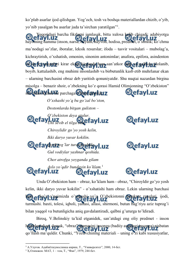  
 
ko’plab asarlar ijod qilishgan. Yog’och, tosh va boshqa materiallardan chizib, o’yib, 
yo’nib yasalgan bu asarlar juda ta’sirchan yaratilgan”1.  
 
Yuqoridagi barcha fikrlarni jamlasak, bitta xulosa kelib chiqadi: adabiyotga 
hayotning hamma (inson, narsa, buyum, hayvon, hodisa, predmet, o’simlik; ko’chma 
ma’nodagi so’zlar, iboralar, leksik resurslar; ifoda – tasvir vositalari – mubolag’a, 
kichraytirish, o’xshatish, omonim, sinonim antonimlar; anafora, epifora, asindenton 
va sh. k.) unsurlari kirar ekan, kirganda ham san’atkor ongi va qalbida jilolanib, 
boyib, kattalashib, eng muhimi insonlashib va birbutunlik kasb etib muhrlanar ekan 
– ularning barchasini obraz deb yuritish qonuniyatdir. Shu nuqtai nazardan birgina 
misolga – benazir shoir, o’zbekning ko’z qorasi Hamid Olimjonning “O’zbekiston” 
she’ridan kichik bir parchaga e’tibor qilaylik: 
 
O’xshashi yo’q bu go’zal bo’ston,   
 
 
Dostonlarda bitgan guliston – 
O’zbekiston deya atalur, 
Uni sevib el tilga olur.  
Chiroylidir go’yo yosh kelin,  
Ikki daryo yuvar kokilin. 
Qorli tog’lar turar boshida, 
Gul vodiylar yashnar qoshida. 
Chor atrofga yoyganda gilam 
Aslo yo’qdir bundayin ko’klam.1 
 
 
Unda O’zbekiston ham – obraz, ko’klam ham - obraz, “Chiroyldir go’yo yosh 
kelin, ikki daryo yuvar kokilin” - o’xshatishi ham obraz. Lekin ularning barchasi 
ham – ko’z o’ngimizda o’xshashi yo’q O’zbekistonni betakror ranglari, ijodi, 
turmushi. baxti, tolesi, iqboli, yallasi, allasi, shirmoni, butun bag’riyu aziz tuprog’i 
bilan yaqqol va butunligicha aniq gavdalantiradi, qalbni g’ururga to’ldiradi.  
 
Biroq, V.Belinskiy ta’kid etganidek, san’atdagi eng oliy predmet - inson 
hisoblanarkan, demak, “obraz” atamasini insonga (badiiy asardagi insonga) nisbatan 
qo’llash ma’quldir. Chunki, “Yozuvchining materiali – uning o’zi kabi xususiyatlar, 
                                                          
 
1 А.Улуғов. Адабиётшуносликка кириш, Т., “Университет”, 2000, 14-бет. 
1 Ҳ.Олимжон. МАТ, 1 – том, Т., “Фан”, 1979, 244-бет. 
