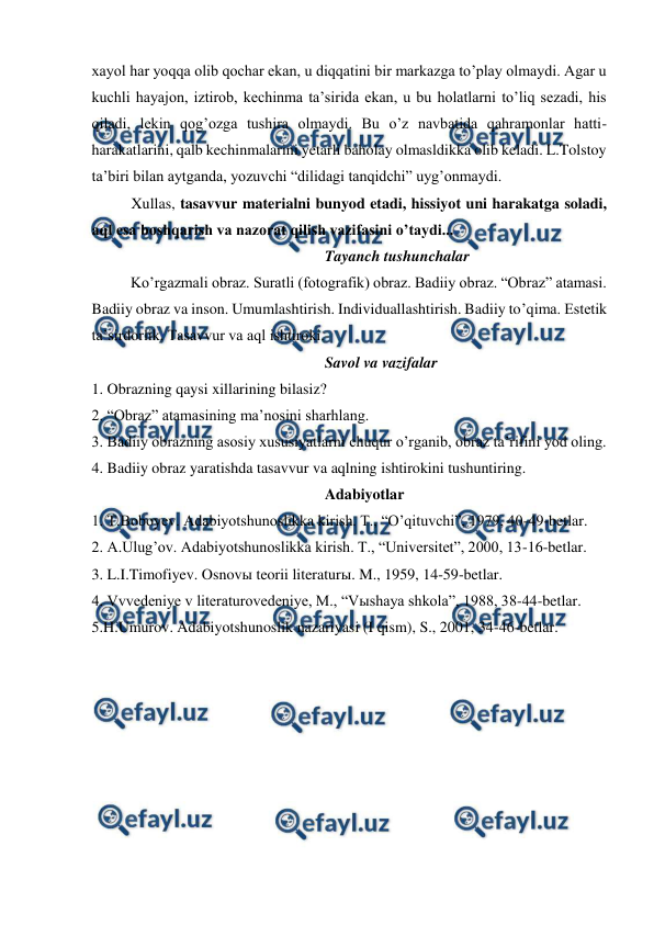  
 
xayol har yoqqa olib qochar ekan, u diqqatini bir markazga to’play olmaydi. Agar u 
kuchli hayajon, iztirob, kechinma ta’sirida ekan, u bu holatlarni to’liq sezadi, his 
qiladi, lekin qog’ozga tushira olmaydi. Bu o’z navbatida qahramonlar hatti-
harakatlarini, qalb kechinmalarini yetarli baholay olmasldikka olib keladi. L.Tolstoy 
ta’biri bilan aytganda, yozuvchi “dilidagi tanqidchi” uyg’onmaydi. 
Xullas, tasavvur materialni bunyod etadi, hissiyot uni harakatga soladi, 
aql esa boshqarish va nazorat qilish vazifasini o’taydi... 
Tayanch tushunchalar 
 
Ko’rgazmali obraz. Suratli (fotografik) obraz. Badiiy obraz. “Obraz” atamasi. 
Badiiy obraz va inson. Umumlashtirish. Individuallashtirish. Badiiy to’qima. Estetik 
ta’sirdorlik. Tasavvur va aql ishtiroki.  
Savol va vazifalar 
1. Obrazning qaysi xillarining bilasiz? 
2. “Obraz” atamasining ma’nosini sharhlang. 
3. Badiiy obrazning asosiy xususiyatlarni chuqur o’rganib, obraz ta’rifini yod oling. 
4. Badiiy obraz yaratishda tasavvur va aqlning ishtirokini tushuntiring. 
Adabiyotlar 
1. T.Boboyev. Adabiyotshunoslikka kirish. T., “O’qituvchi”, 1979, 40-49-betlar. 
2. A.Ulug’ov. Adabiyotshunoslikka kirish. T., “Universitet”, 2000, 13-16-betlar. 
3. L.I.Timofiyev. Osnovы teorii literaturы. M., 1959, 14-59-betlar. 
4. Vvvedeniye v literaturovedeniye, M., “Vыshaya shkola”, 1988, 38-44-betlar. 
5.H.Umurov. Adabiyotshunoslik nazariyasi (I qism), S., 2001, 34-46-betlar.   
 
