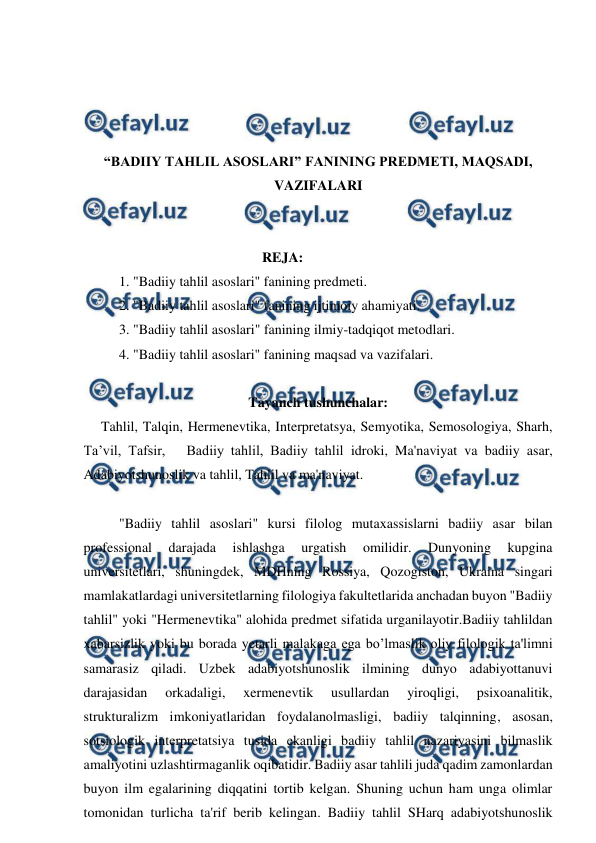  
 
 
 
 
 
“BADIIY TAHLIL ASOSLARI” FANINING PREDMETI, MAQSADI, 
VAZIFALARI 
 
 
                                                   REJA: 
1. "Badiiy tahlil asoslari" fanining predmeti. 
2. "Badiiy tahlil asoslari" fanining ijtimoiy ahamiyati. 
3. "Badiiy tahlil asoslari" fanining ilmiy-tadqiqot metodlari. 
4. "Badiiy tahlil asoslari" fanining maqsad va vazifalari. 
 
Tayanch tushunchalar: 
     Tahlil, Talqin, Hermenevtika, Interpretatsya, Semyotika, Semosologiya, Sharh, 
Ta’vil, Tafsir,   Badiiy tahlil, Badiiy tahlil idroki, Ma'naviyat va badiiy asar, 
Adabiyotshunoslik va tahlil, Tahlil va ma'naviyat. 
 
"Badiiy tahlil asoslari" kursi filolog mutaxassislarni badiiy asar bilan 
professional 
darajada 
ishlashga 
urgatish 
omilidir. 
Dunyoning 
kupgina 
universitetlari, shuningdek, MDHning Rossiya, Qozogiston, Ukraina singari 
mamlakatlardagi universitetlarning filologiya fakultetlarida anchadan buyon "Badiiy 
tahlil" yoki "Hermenevtika" alohida predmet sifatida urganilayotir.Badiiy tahlildan 
xabarsizlik yoki bu borada yetarli malakaga ega bo’lmaslik oliy filologik ta'limni  
samarasiz qiladi. Uzbek adabiyotshunoslik ilmining dunyo adabiyottanuvi 
darajasidan 
orkadaligi, 
xermenevtik 
usullardan 
yiroqligi, 
psixoanalitik, 
strukturalizm imkoniyatlaridan foydalanolmasligi, badiiy talqinning, asosan, 
sotsiologik interpretatsiya tusida ekanligi badiiy tahlil nazariyasini bilmaslik 
amaliyotini uzlashtirmaganlik oqibatidir. Badiiy asar tahlili juda qadim zamonlardan 
buyon ilm egalarining diqqatini tortib kelgan. Shuning uchun ham unga olimlar 
tomonidan turlicha ta'rif berib kelingan. Badiiy tahlil SHarq adabiyotshunoslik 
