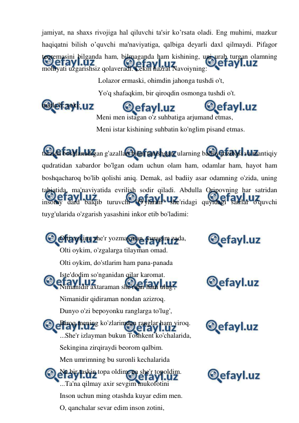  
 
jamiyat, na shaxs rivojiga hal qiluvchi ta'sir ko’rsata oladi. Eng muhimi, mazkur 
haqiqatni bilish o’quvchi ma'naviyatiga, qalbiga deyarli daxl qilmaydi. Pifagor 
teoremasini bilganda ham, bilmaganda ham kishining, uni urab turgan olamning 
mohiyati uzgarishsiz qolaveradi. Lekin hazrat Navoiyning: 
                                Lolazor ermaski, ohimdin jahonga tushdi o't, 
                                Yo'q shafaqkim, bir qiroqdin osmonga tushdi o't. 
matla'li, yoki: 
                               Meni men istagan o'z suhbatiga arjumand etmas, 
                               Meni istar kishining suhbatin ko'nglim pisand etmas. 
 
tarzida boshlanadigan g'azallari bilan tanishgan, ularning badiiy jozibasi va mantiqiy 
qudratidan xabardor bo'lgan odam uchun olam ham, odamlar ham, hayot ham 
boshqacharoq bo'lib qolishi aniq. Demak, asl badiiy asar odamning o'zida, uning 
tabiatida, ma'naviyatida evrilish sodir qiladi. Abdulla Oripovning har satridan 
insoniy dard balqib turuvchi "O'ylarim" she'ridagi quyidagi satrlar o'quvchi 
tuyg'ularida o'zgarish yasashini inkor etib bo'ladimi: 
 
Olti oykim, she'r yozmayman, yuragim zada, 
Olti oykim, o'zgalarga tilayman omad. 
Olti oykim, do'stlarim ham pana-panada 
Iste'dodim so'nganidan qilar karomat. 
Nimanidir axtaraman she'rdan ham ulug', 
Nimanidir qidiraman nondan azizroq. 
Dunyo o'zi bepoyonku ranglarga to'lug', 
Biroq mening ko'zlarimdan ranglar ham yiroq. 
...She'r izlayman bukun Toshkent ko'chalarida, 
Sekingina zirqiraydi beorom qalbim. 
Men umrimning bu suronli kechalarida 
Na bir taskin topa oldim, na she'r topoldim. 
...Ta'na qilmay axir sevgim mukofotini 
Inson uchun ming otashda kuyar edim men. 
O, qanchalar sevar edim inson zotini, 
