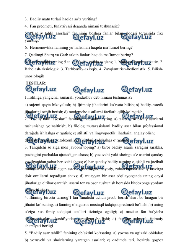  
 
3.  Badiiy matn turlari haqida so’z yuriting? 
4.  Fan predmeti, funktsiyasi deganda nimani tushunasiz? 
5. “Badiiy tahlil asoslari” fanininig boshqa fanlar bilan aloqasi to’grisida fikr 
yuriting? 
6.  Hermenevtika fanining yo’nalishlari haqida ma’lumot bering? 
7. Qadimgi Sharq va Garb talqin fanlari haqida ma’lumot bering? 
8. Badiiy adabiyotning 5 ta vazifasini yodda saqlang 1. Muloqat-kommunikativ. 2. 
Baholash-aksiologik. 3. Tarbiyaviy-axloqiy. 4. Zavqlantirish-hedionistik. 5. Bilish-
unosiologik 
 TESTLAR: 
 
1.Tahlilga yangicha, samarali yondashuv deb nimani tushunasiz? 
a) sujetni qayta hikoyalash; b) Ijtimoiy jihatlarini ko‘rsata bilish; s) badiiy-estetik 
jihatlarini ochib berish; d) moderncho usullarni fazilatli qilib ko‘rsatish 
2. “Badiiy tahlil asoslari” fanining maqsadini ayting. a) talabalarni badiiy asarlarni 
tushunishga yo‘naltirish; b) filolog mutaxssislarni badiiy asar bilan pfofessional 
darajada ishlashga o‘rgatish; c) stilistil va lingvopoetik jihatlarini anglay olish; 
d) talaba yoshlarni kitobxonlikka, kitobni qadrlashga o‘rgatish. 
3. Tanqidchi so‘ziga mos javobni toping? a) biror badiiy asarni saragini sarakka, 
puchagini puchakka ajratadigan shaxs; b) yozuvchi yoki shoirga o‘z asarini qanday 
yozilganidan xabar beruvchi shaxs; c) har qanday badiiy asrning o‘qishli va jozibali 
tomonlarini tashkil etgan estetik, psixologik, hayotiy, ruhan hamda badiiy tasvirga 
doir omillarni topadigan shaxs; d) muayyan bir asar o‘qilayotganda uning qaysi 
jihatlariga e’tibor qaratish, asarni tez va oson tushunish borasida kitobxonga yordam 
beruvchi shaxs. 
4. Ilmning birorta tarmog‘I fan sanalishi uchun javob berish shart bo‘lmagan bir 
jihatni ko‘rsating. a) fanning o‘ziga xos mustaqil tadqiqot predmeti bo‘lishi; b) uning 
o‘ziga xos ilmiy tadqiqot usullari tizimiga egaligi; c) mazkur fan bo‘yicha 
dissertatsiyalar,  kashfiyotlar yaratilgan bo‘lishi; d) fanning salmoqli ijtimoiy 
ahamiyati borligi 
5. “Badiiy asar tahlili” fanining ob’ektini ko‘rsating. a) yozma va og‘zaki obidalar; 
b) yozuvchi va shoirlarning yaratgan asarlari; c) qadimda teri, hozirda qog‘oz 
