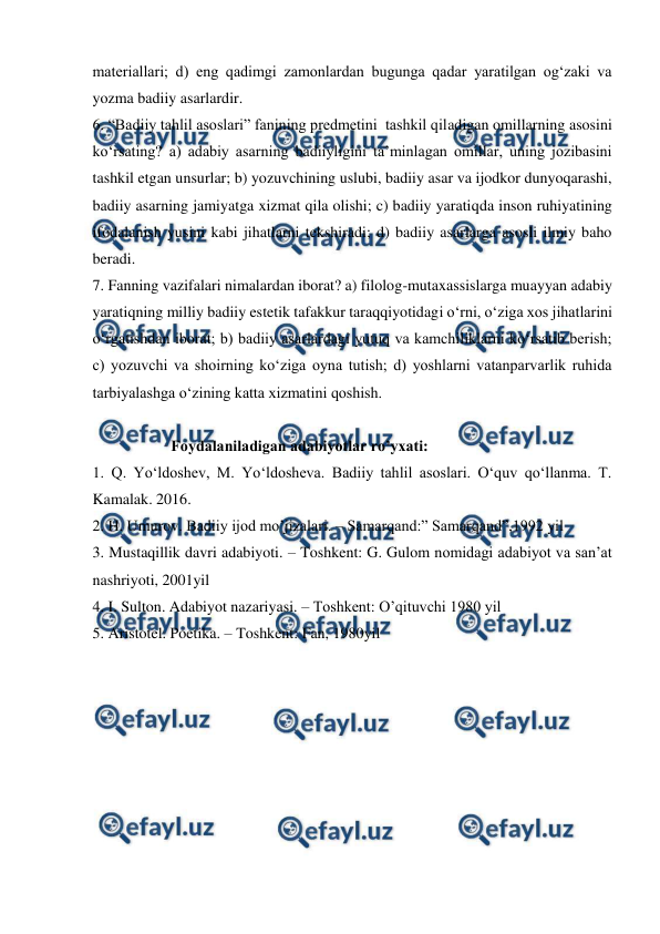  
 
materiallari; d) eng qadimgi zamonlardan bugunga qadar yaratilgan og‘zaki va 
yozma badiiy asarlardir. 
6. “Badiiy tahlil asoslari” fanining predmetini  tashkil qiladigan omillarning asosini 
ko‘rsating? a) adabiy asarning badiiyligini ta’minlagan omillar, uning jozibasini 
tashkil etgan unsurlar; b) yozuvchining uslubi, badiiy asar va ijodkor dunyoqarashi, 
badiiy asarning jamiyatga xizmat qila olishi; c) badiiy yaratiqda inson ruhiyatining 
ifodalanish yusini kabi jihatlarni tekshiradi; d) badiiy asarlarga asosli ilmiy baho 
beradi. 
7. Fanning vazifalari nimalardan iborat? a) filolog-mutaxassislarga muayyan adabiy 
yaratiqning milliy badiiy estetik tafakkur taraqqiyotidagi o‘rni, o‘ziga xos jihatlarini 
o‘rgatishdan iborat; b) badiiy asarlardagi yutuq va kamchiliklarni ko‘rsatib berish; 
c) yozuvchi va shoirning ko‘ziga oyna tutish; d) yoshlarni vatanparvarlik ruhida 
tarbiyalashga o‘zining katta xizmatini qoshish.  
 
 
Foydalaniladigan adabiyotlar ro’yxati: 
1. Q. Yo‘ldoshev, M. Yo‘ldosheva. Badiiy tahlil asoslari. O‘quv qo‘llanma. T. 
Kamalak. 2016. 
2. H. Umurov. Badiiy ijod mo’jizalari. – Samarqand:” Samarqand”,1992 yil 
3. Mustaqillik davri adabiyoti. – Toshkent: G. Gulom nomidagi adabiyot va san’at 
nashriyoti, 2001yil 
4. I. Sulton. Adabiyot nazariyasi. – Toshkent: O’qituvchi 1980 yil 
5. Aristotel. Poetika. – Toshkent: Fan, 1980yil 
 

