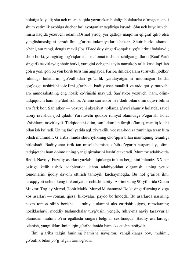  
 
holatiga kuyadi; shu uch misra haqida yozar ekan bolaligi bolalarcha o’tmagan, endi 
shum yetimlik azobiga duchor bo’layotganlar taqdiriga kuyadi. Shu uch kuydiruvchi 
misra haqida yozuvchi odam «Osmol yiroq, yer qattiq» maqolini epigraf qilib olsa 
yanglishmasligini sezadi.Ilmi g’ariba imkoniyatlari cheksiz. Shoir borki, shamol 
o’yini, nur rangi, dengiz mavji (Iosif Brodskiy singari) orqali tuyg’ularini ifodalaydi; 
shoir borki, yuragidagi og’riqlarni — malomat toshida ochilgan gullarni (Rauf Parfi 
singari) tasvirlaydi; shoir borki, yuragini ochgani sayin namakob to’la kosa lopillab 
goh u yon, goh bu yon borib turishini anglaydi. Fariba ilmida qalam suruvchi ijodkor 
ruhidagi holatlarni, go’zallikdan go’zallik yaratayotganini unutmagan holda, 
qog’ozga tushirishi joiz.Ilmi g’aribada badiiy asar muallifi va tadqiqot yaratuvchi 
aro munosabatning eng nozik ko’rinishi mavjud. San’atkor yozuvchi ham, olim-
tadqiqotchi ham iste’dod sohibi. Ammo san’atkor iste’dodi bilan olim uquvi-bilimi 
aro fark bor. San’atkor — yozuvchi aksariyat hollarda g’ayri shuuriy holatda, savqi 
tabiiy ravishda ijod qiladi. Yaratuvchi ijodkor ruhiyat olamidagi o’zgarish, holat 
o’sishlarni tasvirlaydi. Tadqiqotchi-olim, san’atkordan farqli o’laroq, mantiq kuchi 
bilan ish ko’radi. Uning faoliyatida aql, ziyraklik, voqyea-hodisa zaminiga teran kira 
bilish muhimdir. G’ariba ilmida shuuriylikning cho’qqisi bilan mantiqning teranligi 
birlashadi. Badiiy asar tirik tan misoli hamisha o’sib-o’zgarib borganiday, olim-
tadqiqotchi ham doimo uning yangi qirralarini kashf etaveradi. Mumtoz adabiyotda 
Bedil, Navoiy, Fuzuliy asarlari yuzlab talqinlarga imkon berganini bilamiz. XX asr 
oxiriga kelib uzbek adabiyotida jahon adabiyotidan o’rganish, uning yetuk 
tomonlarini ijodiy davom ettirish tamoyili kuchaymoqda. Bu hol g’ariba ilmi 
taraqqiyoti uchun keng imkoniyatlar ochishi tabiiy. Asrimizning 90-yillarida Omon 
Muxtor, Tog’ay Murod, Tohir Malik, Murod Muhammad Do’st singarilarning o’ziga 
xos asarlari — roman, qissa, hikoyalari paydo bo’lmoqda. Bu asarlarda nasrning 
nazm tomon siljib borishi — ruhiyat olamini aks ettirishi; qiyos, ramzlarning 
noziklashuvi; moddiy tushunchalar tuyg’usini yengib, ruhiy-ma’naviy tasavvurlar 
olamidan muhim o’rin egallashi singari belgilar sezilmoqda. Badiiy asarlardagi 
izlanish, yangiliklar ilmi talqin g’ariba fanida ham aks etishn tabiiydir. 
Ilmi g’ariba talqin fanining hamisha navqiron, yangiliklarga boy, muhimi, 
go’zallik bilan yo’g’rilgan tarmog’idir. 
