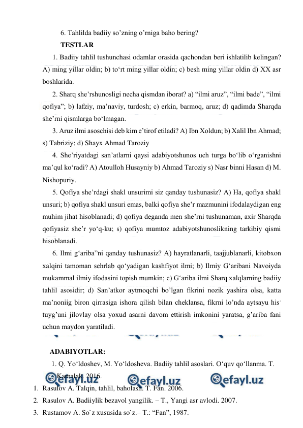  
 
6. Tahlilda badiiy so’zning o’rniga baho bering? 
TESTLAR 
1. Badiiy tahlil tushunchasi odamlar orasida qachondan beri ishlatilib kelingan? 
A) ming yillar oldin; b) to‘rt ming yillar oldin; c) besh ming yillar oldin d) XX asr 
boshlarida. 
2. Sharq she’rshunosligi necha qismdan iborat? a) “ilmi aruz”, “ilmi bade”, “ilmi 
qofiya”; b) lafziy, ma’naviy, turdosh; c) erkin, barmoq, aruz; d) qadimda Sharqda 
she’rni qismlarga bo‘lmagan. 
3. Aruz ilmi asoschisi deb kim e’tirof etiladi? A) Ibn Xoldun; b) Xalil Ibn Ahmad; 
s) Tabriziy; d) Shayx Ahmad Taroziy 
4. She’riyatdagi san’atlarni qaysi adabiyotshunos uch turga bo‘lib o‘rganishni 
ma’qul ko‘radi? A) Atoulloh Husayniy b) Ahmad Taroziy s) Nasr binni Hasan d) M. 
Nishopuriy. 
5. Qofiya she’rdagi shakl unsurimi siz qanday tushunasiz? A) Ha, qofiya shakl 
unsuri; b) qofiya shakl unsuri emas, balki qofiya she’r mazmunini ifodalaydigan eng 
muhim jihat hisoblanadi; d) qofiya deganda men she’rni tushunaman, axir Sharqda 
qofiyasiz she’r yo‘q-ku; s) qofiya mumtoz adabiyotshunoslikning tarkibiy qismi 
hisoblanadi. 
6. Ilmi g‘ariba”ni qanday tushunasiz? A) hayratlanarli, taajjublanarli, kitobxon 
xalqini tamoman sehrlab qo‘yadigan kashfiyot ilmi; b) Ilmiy G‘aribani Navoiyda 
mukammal ilmiy ifodasini topish mumkin; c) G‘ariba ilmi Sharq xalqlarning badiiy 
tahlil asosidir; d) San’atkor aytmoqchi bo’lgan fikrini nozik yashira olsa, katta 
ma’noniig biron qirrasiga ishora qilish bilan cheklansa, fikrni lo’nda aytsayu his-
tuyg’uni jilovlay olsa yoxud asarni davom ettirish imkonini yaratsa, g’ariba fani 
uchun maydon yaratiladi. 
 
ADABIYOTLAR: 
     1. Q. Yo‘ldoshev, M. Yo‘ldosheva. Badiiy tahlil asoslari. O‘quv qo‘llanma. T.  
        Kamalak. 2016. 
1. Rasulov A. Talqin, tahlil, baholash. T. Fan. 2006. 
2. Rasulov A. Badiiylik bezavol yangilik. – T., Yangi asr avlodi. 2007. 
3. Rustamov A. So`z xususida so`z.– T.: “Fan”, 1987. 
