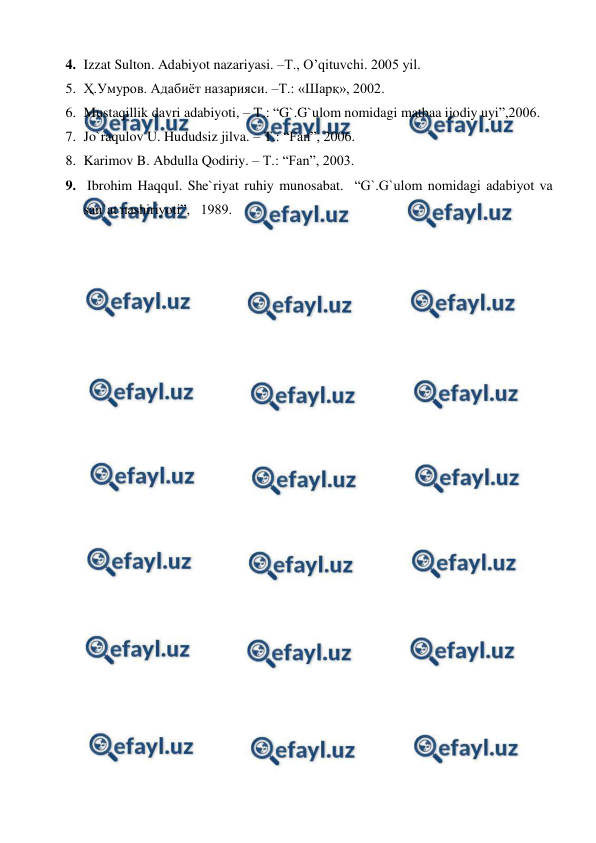  
 
4. Izzat Sulton. Adabiyot nazariyasi. –T., O’qituvchi. 2005 yil. 
5. Ҳ.Умуров. Адабиёт назарияси. –Т.: «Шарқ», 2002. 
6. Mustaqillik davri adabiyoti, – T.: “G`.G`ulom nomidagi matbaa ijodiy uyi”,2006. 
7. Jo`raqulov U. Hududsiz jilva. – T.: “Fan”, 2006. 
8. Karimov B. Abdulla Qodiriy. – T.: “Fan”, 2003. 
9.  Ibrohim Haqqul. She`riyat ruhiy munosabat.  “G`.G`ulom nomidagi adabiyot va 
san`at nashiriyoti”,   1989.    
                                                          
 

