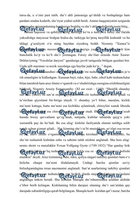  
 
tursa-da, u o‘zini past tutib, she’r ahli jamoasiga qo‘shildi va boshqalarga ham 
pardani oradan kodarib, she’riyat yodini ochib berdi. Ammo haqqoniyatini aytganda 
u mana shu anjumanlaming barchasiga boshliq va she’r ahli sardaftarida nomi bitiq... 
Tabiati taqozosi va qobiliyat keng fazosiga ko‘ra u turkiy va forsiy she’rlarida 
yuksalishga muyassar bodgan bodsa-da, turkiyga ko‘proq moyillik kodsatdi va bu 
tildagi g‘azaliyoti o‘n ming baytdan ziyodroq boddi. Nizomiy “Xamsa”si 
muqobilida yozgan masnaviylari uch ming baytga yaqin va bu tilda hech kim 
bunchalik ko‘p va ko‘b she’r yozmagan. Forsiy she’rlari orasida Amir Xusrav 
Dehlaviyning “Yaxshilar daryosi” qasidasiga javob tariqasida bitilgan qasidasi bor. 
Unda ajib mazmun va nozik xayolatga ega baytlar juda ko‘p...” degan. 
0‘tmish donishmandlari she’r bitish ham, she’rni tushu- nish, his etish ham jo‘n 
ish emasligini ta’kidlashgan. Xususan bayt, rukn, hijo, bahr, zihof kabi tushunchalar 
bilan tanishish ham aruz ilmini o‘rganish va o‘zlashtirishga osongina erishilmasligini 
bildiradi. Nizomiy Aruziy Samarqandiy: (XI asr oxiri - 1160): “Shoirlik shunday 
san’atki, (shoir) bu san’at orqali hayajonlantiruvchi tushunchalami hosil qiladi va 
ta’sirchan qiyoslami bir-biriga ulaydi. U shunday yo‘l bilan, masalan, kichik 
ma’noni kattaga, katta ma’noni esa kichikka aylantiradi, chiroylini xunuk libosda 
ko‘rsatadi, xunukni esa chiroyli suratda jilvagar etadi. Ilhom san’ati bilan g‘azab 
hamda hissiy quvvatlami qo‘zg‘atadi, natijada, kishilar tabiatida qayg‘u yoki 
xurramlik pay do bo‘ladi. Bu esa ulug‘ kishilar faoliyatida olamni tartibga solib 
turish uchun xizmat qiladi... Har kimning she’r ta’bi mustahkam, so‘zlari esa ravon 
bo‘lsa, she’r ilmini o‘rganishga, aruz o‘qishga kirishadi” deb ta’kidlaydiki, bu 
she’mi tushunish kishidan zehn va sabotni talab etishini anglatadi. Shu bois ulug‘ 
nemis shoiri va mutafakkir Yoxan Volfgang Gyote (1749-1832) “Har qanday lirik 
asar yaxlit holda to‘liq tushunarli, qisman holda esa oz - moz tushunarsiz bofiishi 
mumkin” deydi. Aruz tizimining bahr, rukn, qofiya singari tarkibiy qismlari ham o‘z 
holicha 
chuqur 
ma’noni 
ifodalamaydi. 
Undagi 
barcha 
qismlar 
uzviy 
birlashganidagina teran mazmunini anglatadi. San’at asarlarining tarkibiy qismlari 
to‘g‘risida muayyan tushunchaga ega bo‘lish ularda mujassamlashgan ma’nolami 
anglashga imkon beradi. Shu boisdan Sharqda she’rshunoslikka azaldan alohida 
e’tibor berib kelingan. Kishilaming bilim darajasi ulaming she’r san’atidan qay 
darajada xabardorligiga qarab belgilangan. Sharqda kasb- koridan qat’i nazar, barcha 
