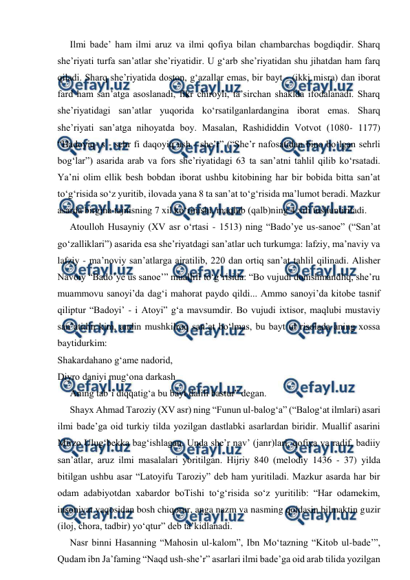  
 
Ilmi bade’ ham ilmi aruz va ilmi qofiya bilan chambarchas bogdiqdir. Sharq 
she’riyati turfa san’atlar she’riyatidir. U g‘arb she’riyatidan shu jihatdan ham farq 
qiladi. Sharq she’riyatida doston, g‘azallar emas, bir bayt - (ikki misra) dan iborat 
fard ham san’atga asoslanadi, fikr chiroyli, ta’sirchan shaklda ifodalanadi. Sharq 
she’riyatidagi san’atlar yuqorida ko‘rsatilganlardangina iborat emas. Sharq 
she’riyati san’atga nihoyatda boy. Masalan, Rashididdin Votvot (1080- 1177) 
“Hadoyiq- s - sehr fi daqoyiq ush - she’r” (“She’r nafosatidan bino bo‘lgan sehrli 
bog‘lar”) asarida arab va fors she’riyatidagi 63 ta san’atni tahlil qilib ko‘rsatadi. 
Ya’ni olim ellik besh bobdan iborat ushbu kitobining har bir bobida bitta san’at 
to‘g‘risida so‘z yuritib, ilovada yana 8 ta san’at to‘g‘risida ma’lumot beradi. Mazkur 
asarda birgina tajnisning 7 xil ko‘rinishi, maqlub (qalb)ning 4 xili tushuntiriladi. 
Atoulloh Husayniy (XV asr o‘rtasi - 1513) ning “Bado’ye us-sanoe” (“San’at 
go‘zalliklari”) asarida esa she’riyatdagi san’atlar uch turkumga: lafziy, ma’naviy va 
lafziy - ma’noviy san’atlarga ajratilib, 220 dan ortiq san’at tahlil qilinadi. Alisher 
Navoiy “Bado’ye us sanoe’” muallifi to‘g‘risida: “Bo vujudi donishmandliq, she’ru 
muammovu sanoyi’da dag‘i mahorat paydo qildi... Ammo sanoyi’da kitobe tasnif 
qiliptur “Badoyi’ - i Atoyi” g‘a mavsumdir. Bo vujudi ixtisor, maqlubi mustaviy 
san’atidin kim, andin mushkilroq san’at bo‘lmas, bu bayt ul risolada aning xossa 
baytidurkim: 
Shakardahano g‘ame nadorid, 
Diyro daniyi mug‘ona darkash 
Aning tab’i diqqatig‘a bu bayt dalili bastur” degan. 
Shayx Ahmad Taroziy (XV asr) ning “Funun ul-balog‘a” (“Balog‘at ilmlari) asari 
ilmi bade’ga oid turkiy tilda yozilgan dastlabki asarlardan biridir. Muallif asarini 
Mirzo Ulug‘bekka bag‘ishlagan. Unda she’r nav’ (janr)lari, qofiya va radif, badiiy 
san’atlar, aruz ilmi masalalari yoritilgan. Hijriy 840 (melodiy 1436 - 37) yilda 
bitilgan ushbu asar “Latoyifu Taroziy” deb ham yuritiladi. Mazkur asarda har bir 
odam adabiyotdan xabardor boTishi to‘g‘risida so‘z yuritilib: “Har odamekim, 
insoniyat yaqosidan bosh chiqorur, anga nazm va nasming qoidasin bilmaktin guzir 
(iloj, chora, tadbir) yo‘qtur” deb ta’kidlanadi. 
Nasr binni Hasanning “Mahosin ul-kalom”, Ibn Mo‘tazning “Kitob ul-bade’”, 
Qudam ibn Ja’faming “Naqd ush-she’r” asarlari ilmi bade’ga oid arab tilida yozilgan 

