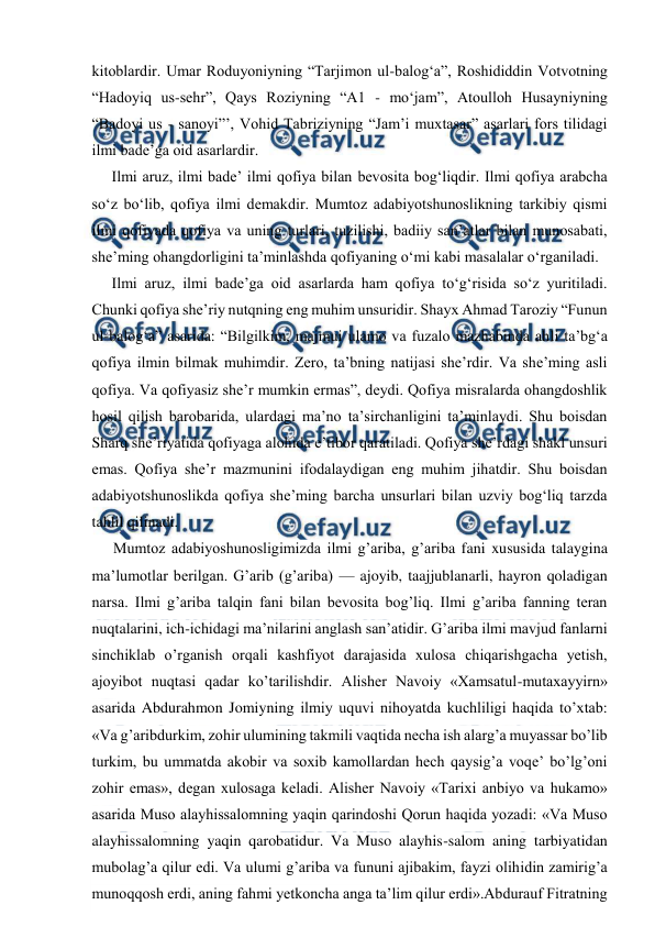  
 
kitoblardir. Umar Roduyoniyning “Tarjimon ul-balog‘a”, Roshididdin Votvotning 
“Hadoyiq us-sehr”, Qays Roziyning “A1 - mo‘jam”, Atoulloh Husayniyning 
“Badoyi us - sanoyi”’, Vohid Tabriziyning “Jam’i muxtasar” asarlari fors tilidagi 
ilmi bade’ga oid asarlardir. 
Ilmi aruz, ilmi bade’ ilmi qofiya bilan bevosita bog‘liqdir. Ilmi qofiya arabcha 
so‘z bo‘lib, qofiya ilmi demakdir. Mumtoz adabiyotshunoslikning tarkibiy qismi 
ilmi qofiyada qofiya va uning turlari, tuzilishi, badiiy san’atlar bilan munosabati, 
she’ming ohangdorligini ta’minlashda qofiyaning o‘mi kabi masalalar o‘rganiladi. 
Ilmi aruz, ilmi bade’ga oid asarlarda ham qofiya to‘g‘risida so‘z yuritiladi. 
Chunki qofiya she’riy nutqning eng muhim unsuridir. Shayx Ahmad Taroziy “Funun 
ul-balog‘a” asarida: “Bilgilkim, majmui ulamo va fuzalo mazhabinda ahli ta’bg‘a 
qofiya ilmin bilmak muhimdir. Zero, ta’bning natijasi she’rdir. Va she’ming asli 
qofiya. Va qofiyasiz she’r mumkin ermas”, deydi. Qofiya misralarda ohangdoshlik 
hosil qilish barobarida, ulardagi ma’no ta’sirchanligini ta’minlaydi. Shu boisdan 
Sharq she’riyatida qofiyaga alohida e’tibor qaratiladi. Qofiya she’rdagi shakl unsuri 
emas. Qofiya she’r mazmunini ifodalaydigan eng muhim jihatdir. Shu boisdan 
adabiyotshunoslikda qofiya she’ming barcha unsurlari bilan uzviy bog‘liq tarzda 
tahlil qilinadi.  
Mumtoz adabiyoshunosligimizda ilmi g’ariba, g’ariba fani xususida talaygina 
ma’lumotlar berilgan. G’arib (g’ariba) — ajoyib, taajjublanarli, hayron qoladigan 
narsa. Ilmi g’ariba talqin fani bilan bevosita bog’liq. Ilmi g’ariba fanning teran 
nuqtalarini, ich-ichidagi ma’nilarini anglash san’atidir. G’ariba ilmi mavjud fanlarni 
sinchiklab o’rganish orqali kashfiyot darajasida xulosa chiqarishgacha yetish, 
ajoyibot nuqtasi qadar ko’tarilishdir. Alisher Navoiy «Xamsatul-mutaxayyirn» 
asarida Abdurahmon Jomiyning ilmiy uquvi nihoyatda kuchliligi haqida to’xtab: 
«Va g’aribdurkim, zohir ulumining takmili vaqtida necha ish alarg’a muyassar bo’lib 
turkim, bu ummatda akobir va soxib kamollardan hech qaysig’a voqe’ bo’lg’oni 
zohir emas», degan xulosaga keladi. Alisher Navoiy «Tarixi anbiyo va hukamo» 
asarida Muso alayhissalomning yaqin qarindoshi Qorun haqida yozadi: «Va Muso 
alayhissalomning yaqin qarobatidur. Va Muso alayhis-salom aning tarbiyatidan 
mubolag’a qilur edi. Va ulumi g’ariba va fununi ajibakim, fayzi olihidin zamirig’a 
munoqqosh erdi, aning fahmi yetkoncha anga ta’lim qilur erdi».Abdurauf Fitratning 
