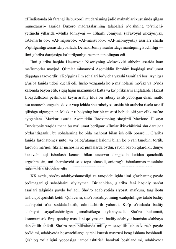  
 
«Hindistonda bir farangi ila buxoroli mudarrisning jadid maktablari xususinda qilgan 
munozarasi» asarida Buxoro madrasalarining talabalari o’qishning to’rtinchi-
yettinchi yillarida «Mulla Jomiy»ni — «Sharhi Jomiy»ni («Favoyid uz-ziyoiya», 
«Al-marfu’ot», «Al-majrurot», «Al-mansubot», «Al-mabniyyot») asarlari sharhi 
o’qitilganligi xususida yoziladi. Demak, Jomiy asarlaridagi mantiqning kuchliligi — 
ilmi g’ariba darajasiga ko’tarilganligi rasman tan olingan edi. 
Ilmi g’ariba haqida Hasanxoja Nisoriyning «Muzakkiri ahbob» asarida ham 
ma’lumotlar mavjud. Olimlar rahnamosi Asomiddin Ibrohim haqidagi ma’lumot 
diqqatga sazovordir: «Ko’pgina ilm sohalari bo’yicha yaxshi tasniflari bor. Ayniqsa 
g’ariba fanida tidori kuchli edi. Insho yozganda ko’p ma’nolarni mo’jaz va lo’nda 
kalomda bayon etib, siqiq hajm mazmunida katta va ko’p fikrlarni anglatardi. Hazrat 
Ubaydulloxon peshindan keyin arabiy tilda bir ruboiy aytib yuborgan ekan, mullo 
esa namozshomgacha dovur vaqt ichida shu ruboiy xususida bir arabcha risola tasnif 
qilishga ulgurganlar. Mazkur ruboiyning har bir misrasi bobida olti yuz ellik ma’no 
aytganlar». Mazkur asarda Asomiddin Ibroximning shogirdi Mavlono Husayn 
Turkistoniy xaqida mana bu ma’lumot berilgan: «Ilmlar ikir-chikirini shu darajada 
o’zlashtirganki, bu sohalarning ko’pida mahorat bilan ish olib borardi... G’ariba 
fanida fasohatomez nutqi va balog’atangez kalomi bilan ko’p ran tanobini tortib, 
farovon ma’noli fikrlar inshosini oz jumlalarda oydin, ravon bayon qilardiki, dunyo 
kezuvchi aql isbotlash kemasi bilan tasavvur dengizida ketidan qanchalik 
ergashmasin, uni sharhlovchi so’z topa olmasdi, aniqrog’i, isbotlanmas masalalar 
turkumidan hisoblanardi». 
XX asrda, sho’ro adabiyoshunosligi va tanqidchiligida ilmi g’aribaning paydo 
bo’lmaganligi sabablarini o’ylayman. Birinchidan, g’ariba fani haqiqiy san’at 
asarlari talqinida paydo bo’ladi. Sho’ro adabiyotida siyosat, mafkura, targ’ibotu 
tashviqot qorishib ketdi. Qolaversa, sho’ro adabiyotining «xalqchilligi» talabi badiiy 
adabiyotni o’ta soddalashtirib, odmilashtirib yubordi. Ko’p o’rinlarda badiiy 
adabiyot 
sayqallashtirilgan 
jurnalistikaga 
aylanayozdi. 
Sho’ro 
hukumati, 
kommunistik firqa qanday masalani qo’ymasin, badiiy adabiyot hamisha «labbay» 
deb otilib chikdi. Sho’ro respublikalarida milliy mustaqillik uchun kurash paydo 
bo’ldimi, adabiyotda bosmachilarga qarshi kurash mavzusi keng ishlana boshlandi. 
Qishloq xo’jaligini yoppasiga jamoalashtirish harakati boshlandimi, adabiyotda 
