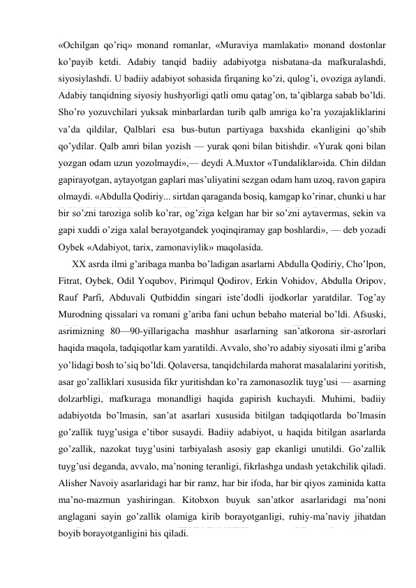  
 
«Ochilgan qo’riq» monand romanlar, «Muraviya mamlakati» monand dostonlar 
ko’payib ketdi. Adabiy tanqid badiiy adabiyotga nisbatana-da mafkuralashdi, 
siyosiylashdi. U badiiy adabiyot sohasida firqaning ko’zi, qulog’i, ovoziga aylandi. 
Adabiy tanqidning siyosiy hushyorligi qatli omu qatag’on, ta’qiblarga sabab bo’ldi. 
Sho’ro yozuvchilari yuksak minbarlardan turib qalb amriga ko’ra yozajakliklarini 
va’da qildilar, Qalblari esa bus-butun partiyaga baxshida ekanligini qo’shib 
qo’ydilar. Qalb amri bilan yozish — yurak qoni bilan bitishdir. «Yurak qoni bilan 
yozgan odam uzun yozolmaydi»,— deydi A.Muxtor «Tundaliklar»ida. Chin dildan 
gapirayotgan, aytayotgan gaplari mas’uliyatini sezgan odam ham uzoq, ravon gapira 
olmaydi. «Abdulla Qodiriy... sirtdan qaraganda bosiq, kamgap ko’rinar, chunki u har 
bir so’zni taroziga solib ko’rar, og’ziga kelgan har bir so’zni aytavermas, sekin va 
gapi xuddi o’ziga xalal berayotgandek yoqinqiramay gap boshlardi», — deb yozadi 
Oybek «Adabiyot, tarix, zamonaviylik» maqolasida. 
XX asrda ilmi g’aribaga manba bo’ladigan asarlarni Abdulla Qodiriy, Cho’lpon, 
Fitrat, Oybek, Odil Yoqubov, Pirimqul Qodirov, Erkin Vohidov, Abdulla Oripov, 
Rauf Parfi, Abduvali Qutbiddin singari iste’dodli ijodkorlar yaratdilar. Tog’ay 
Murodning qissalari va romani g’ariba fani uchun bebaho material bo’ldi. Afsuski, 
asrimizning 80—90-yillarigacha mashhur asarlarning san’atkorona sir-asrorlari 
haqida maqola, tadqiqotlar kam yaratildi. Avvalo, sho’ro adabiy siyosati ilmi g’ariba 
yo’lidagi bosh to’siq bo’ldi. Qolaversa, tanqidchilarda mahorat masalalarini yoritish, 
asar go’zalliklari xususida fikr yuritishdan ko’ra zamonasozlik tuyg’usi — asarning 
dolzarbligi, mafkuraga monandligi haqida gapirish kuchaydi. Muhimi, badiiy 
adabiyotda bo’lmasin, san’at asarlari xususida bitilgan tadqiqotlarda bo’lmasin 
go’zallik tuyg’usiga e’tibor susaydi. Badiiy adabiyot, u haqida bitilgan asarlarda 
go’zallik, nazokat tuyg’usini tarbiyalash asosiy gap ekanligi unutildi. Go’zallik 
tuyg’usi deganda, avvalo, ma’noning teranligi, fikrlashga undash yetakchilik qiladi. 
Alisher Navoiy asarlaridagi har bir ramz, har bir ifoda, har bir qiyos zaminida katta 
ma’no-mazmun yashiringan. Kitobxon buyuk san’atkor asarlaridagi ma’noni 
anglagani sayin go’zallik olamiga kirib borayotganligi, ruhiy-ma’naviy jihatdan 
boyib borayotganligini his qiladi. 
