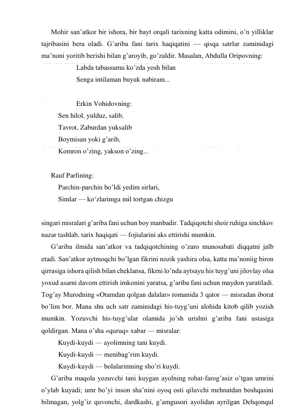  
 
Mohir san’atkor bir ishora, bir bayt orqali tarixning katta odimini, o’n yilliklar 
tajribasini bera oladi. G’ariba fani tarix haqiqatini — qisqa satrlar zaminidagi 
ma’noni yoritib berishi bilan g’aroyib, go’zaldir. Masalan, Abdulla Oripovning: 
 
 
Labda tabassumu ko’zda yosh bilan 
 
 
Senga intilaman buyuk nabiram... 
 
 
 
Erkin Vohidovning: 
Sen hilol, yulduz, salib, 
Tavrot, Zaburdan yuksalib 
Boymisan yoki g’arib, 
Komron o’zing, yakson o’zing... 
 
Rauf Parfining: 
Parchin-parchin bo’ldi yedim sirlari,  
Simlar — ko‘zlarimga mil tortgan chizgu 
 
singari misralari g’ariba fani uchun boy manbadir. Tadqiqotchi shoir ruhiga sinchkov 
nazar tashlab, tarix haqiqati — fojialarini aks ettirishi mumkin. 
G’ariba ilmida san’atkor va tadqiqotchining o’zaro munosabati diqqatni jalb 
etadi. San’atkor aytmoqchi bo’lgan fikrini nozik yashira olsa, katta ma’noniig biron 
qirrasiga ishora qilish bilan cheklansa, fikrni lo’nda aytsayu his-tuyg’uni jilovlay olsa 
yoxud asarni davom ettirish imkonini yaratsa, g’ariba fani uchun maydon yaratiladi. 
Tog’ay Murodning «Otamdan qolgan dalalar» romanida 3 qator — misradan iborat 
bo’lim bor. Mana shu uch satr zaminidagi his-tuyg’uni alohida kitob qilib yozish 
mumkin. Yozuvchi his-tuyg’ular olamida jo’sh urishni g’ariba fani ustasiga 
qoldirgan. Mana o’sha «quruq» xabar — misralar: 
Kuydi-kuydi — ayolimning tani kuydi. 
Kuydi-kuydi — menibag’rim kuydi. 
Kuydi-kuydi — bolalarimning sho’ri kuydi. 
G’ariba maqola yozuvchi tani kuygan ayolning rohat-farog’asiz o’tgan umrini 
o’ylab kuyadi; umr bo’yi inson sha’nini oyoq osti qiluvchi mehnatdan boshqasini 
bilmagan, yolg’iz quvonchi, dardkashi, g’amgusori ayolidan ayrilgan Dehqonqul 
