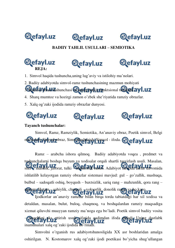  
 
 
 
 
 
BADIIY TAHLIL USULLARI – SEMIOTIKA 
 
 
REJA: 
1.  Simvol haqida tushuncha,uning lug’aviy va istilohiy ma’nolari. 
2. Badiiy adabiyotda simvol-ramz tushunchasining mazmun mohiyati 
3. Ramziy obraz tushunchasi va uning badiiy funktsional tuzulishi, 
4.  Sharq mumtoz va hozirgi zamon o’zbek she’riyatida ramziy obrazlar. 
5.  Xalq og’zaki ijodida ramziy obrazlar dunyosi. 
 
 
Tayanch tushunchalar: 
Simvol, Ramz, Ramziylik, Semiotika, An’anaviy obraz, Poetik simvol, Belgi 
ma’nolari, Simvol-obraz, Simvollashtirish, Simvol - ifoda. 
 
Ramz – arabcha ishora qilmoq.  Badiiy adabiyotda voqea , predmet va 
tushunchalarni boshqa buyum va xodisalar orqali shartli tasvirlash usuli. Masalan,  
sher – mardlik, jasorat, tulki – makkorlik ramzi. Adabiyot tarixida asrlar davomida 
ishlatilib kelayotgan ramziy obrazlar sistemasi mavjud: gul – go’zallik, mashuqa, 
bulbul – sadoqatli oshiq, boyqush – baxtsizlik, sariq rang – mahzunlik, qora rang – 
motam. Hotam – sahiylik, chumoli – xoksorlik, donolik ramzi va ho kazo. 
Ijodkorlar an’anaviy ramzlar bilan birqa torda tabiatdagi har xil xodisa va 
detaldan, masalan, bulut, buloq, chaqmoq, va boshqalardan ramziy maqsadiga 
xizmat qiluvchi muayyan ramziy ma’noga ega bo’ladi. Poetik simvol badiiy vosita 
– voqelikni aks ettirish usuli sifatida qadimdan ifoda etiladi. Uning dastlabk 
inamunalari xalq og’zaki ijodida ko’rinadi. 
Simvolni o’rganish rus adabiyotshunosligida XX asr boshlaridan amalga 
oshirilgan.  N. Kostomarov xalq og’zaki ijodi poetikasi bo’yicha shug’ullangan 
