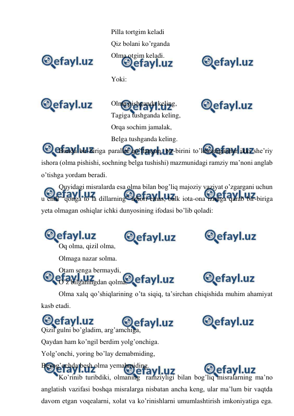  
 
 
 
 
Pilla tortgim keladi 
 
 
 
Qiz bolani ko’rganda 
 
 
 
Olma otgim keladi. 
 
 
 
 
Yoki: 
 
 
 
 
 
Olma pishganda keling, 
 
 
 
Tagiga tushganda keling, 
 
 
 
Orqa sochim jamalak, 
 
 
 
Belga tushganda keling. 
Bunda bir-biriga parallel qo’llangan, bir-birini to’ldiradiganhar ikki she’riy 
ishora (olma pishishi, sochning belga tushishi) mazmunidagi ramziy ma’noni anglab 
o’tishga yordam beradi. 
Quyidagi misralarda esa olma bilan bog’liq majoziy vaziyat o’zgargani uchun 
u endi “qonga to’la dillarning” izhori emas, balk iota-ona izmiga qarab bir-biriga 
yeta olmagan oshiqlar ichki dunyosining ifodasi bo’lib qoladi: 
 
 
 
 
 
Oq olma, qizil olma, 
Olmaga nazar solma. 
Otam senga bermaydi, 
O’z bilganingdan qolma. 
 
Olma xalq qo’shiqlarining o’ta siqiq, ta’sirchan chiqishida muhim ahamiyat 
kasb etadi. 
 
 
Qizil gulni bo’gladim, arg’amchiga, 
Qaydan ham ko’ngil berdim yolg’onchiga. 
Yolg’onchi, yoring bo’lay demabmiding, 
Beyog’ochda besh olma yemabmiding. 
 
Ko’rinib turibdiki, olmaning  ramziyligi bilan bog’liq misralarning ma’no 
anglatish vazifasi boshqa misralarga nisbatan ancha keng, ular ma’lum bir vaqtda 
davom etgan voqealarni, xolat va ko’rinishlarni umumlashtirish imkoniyatiga ega. 
