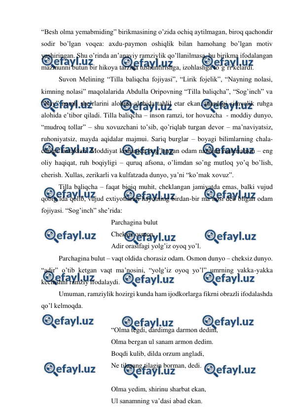  
 
“Besh olma yemabmiding” birikmasining o’zida ochiq aytilmagan, biroq qachondir 
sodir bo’lgan voqea: axdu-paymon oshiqlik bilan hamohang bo’lgan motiv 
yashiringan. Shu o’rinda an’anaviy ramziylik qo’llanilmasa, bu birikma ifodalangan 
mazmunni butun bir hikoya tarzida tushuntirishga, izohlashga to’g’ri kelardi. 
 
Suvon Melining “Tilla baliqcha fojiyasi”, “Lirik fojelik”, “Nayning nolasi, 
kimning nolasi” maqolalarida Abdulla Oripovning “Tilla baliqcha”, “Sog’inch” va 
“Nay” nomli she’rlarini alohida-alohida tahlil etar ekan, ulardagi simvolik ruhga 
alohida e’tibor qiladi. Tilla baliqcha – inson ramzi, tor hovuzcha  - moddiy dunyo, 
“mudroq tollar” – shu xovuzchani to’sib, qo’riqlab turgan devor – ma’naviyatsiz, 
ruhoniyatsiz, mayda aqidalar majmui. Sariq burglar – boyagi bilimlarning chala-
chulpi laxtaklari. Moddiyat kishanida bog’langan odam nazdida materialism – eng 
oliy haqiqat, ruh boqiyligi – quruq afsona, o’limdan so’ng mutloq yo’q bo’lish, 
cherish. Xullas, zerikarli va kulfatzada dunyo, ya’ni “ko’mak xovuz”. 
 
Tilla baliqcha – faqat biqiq muhit, cheklangan jamiyatda emas, balki vujud 
qobig’ida qolib, vujud extiyotlarini hayotning birdan-bir ma’nosi deb bilgan odam 
fojiyasi. “Sog’inch” she’rida: 
 
 
 
 
Parchagina bulut 
 
 
 
 
Cheksiz osmon, 
 
 
 
 
Adir orasifagi yolg’iz oyoq yo’l. 
 
Parchagina bulut – vaqt oldida chorasiz odam. Osmon dunyo – cheksiz dunyo. 
“adir” o’tib ketgan vaqt ma’nosini, “yolg’iz oyoq yo’l” umrning yakka-yakka 
kechishni ramziy ifodalaydi. 
 
Umuman, ramziylik hozirgi kunda ham ijodkorlarga fikrni obrazli ifodalashda 
qo’l kelmoqda. 
 
 
 
 
 
“Olma tegdi, dardimga darmon dedim, 
 
 
 
 
Olma bergan ul sanam armon dedim. 
 
 
 
 
Boqdi kulib, dilda orzum angladi, 
 
 
 
 
Ne tilasang tilagin borman, dedi. 
 
 
 
 
 
Olma yedim, shirinu sharbat ekan, 
 
 
 
 
Ul sanamning va’dasi abad ekan. 
