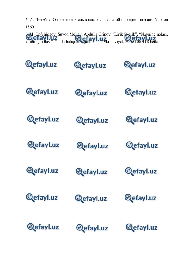  
 
5. А. Потебня. О некоторых символах в славянской народной поэзии. Харков 
1860. 
6. M. Qo’shjonov. Suvon Meliev. Abdulla Oripov. “Lirik fojelik”, “Nayning nolasi, 
kimning nolasi”, “Tilla baliqcha fojeasi”.– T. Ma’naviyat. 2000 106-118 betlar.  
 
