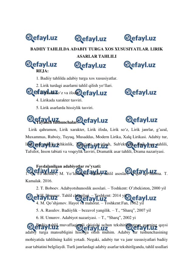  
 
 
 
 
 
BADIIY TAHLILDA ADABIY TURGA XOS XUSUSIYATLAR. LIRIK 
ASARLAR TAHLILI 
 
REJA: 
1. Badiiy tahlilda adabiy turga xos xususiyatlar. 
2. Lirik turdagi asarlarni tahlil qilish yo‘llari. 
3. Lirikada so‘z va ifoda. 
4. Lirikada xarakter tasviri. 
5. Lirik asarlarda hissiylik tasviri. 
 
Tayanch tushunchalar: 
   Lirik qahramon, Lirik xarakter, Lirik ifoda, Lirik so‘z, Lirik janrlar, g’azal, 
Muxammas, Ruboiy, Tuyuq, Musaddas, Modern Lirika, Xalq Lirikasi. Adabiy tur, 
lirik asar tahlili, Ichkinlik, Tuyg‘uni tasvirlash, Sub'ektivlik, Epik asar tahlili, 
Tafsilot, Inson tabiati va voqeylik tasviri, Dramatik asar tahlili, Drama nazariyasi. 
 
Foydalanilgan adabiyotlar ro’yxati: 
1. Q. Yo‘ldoshev, M. Yo‘ldosheva. Badiiy tahlil asoslari. O‘quv qo‘llanma. T. 
Kamalak. 2016. 
2. T. Boboev. Adabyotshunoslik asoslari. – Toshkent: O’zbekiston, 2000 yil 
3. H. Umurov. Tahlil chizgilari. – Toshkent: 2014 yil 
4. M. Qo’shjonov. Hayot va mahorat. – Toshkent:Fan, 1962 yil 
5. A. Rasulov. Badiiylik – bezavol yangilik. – T., “Sharq”, 2007 yil 
6. H. Umurov. Adabiyot nazariyasi. – T., “Sharq”, 2002 yi 
Badiiy tahlil muvaffaqiyatli chiqishi uchun tekshirilayotgan asarning qaysi 
adabiy turga mansubligini hisobga olish muhim. Adabiy tur tushunchasining 
mohiyatida tahlilning kaliti yotadi. Negaki, adabiy tur va janr xususiyatlari badiiy 
asar tabiatini belgilaydi. Turli janrlardagi adabiy asarlar tekshirilganda, tahlil usullari 
