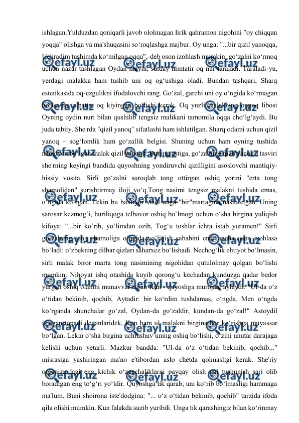  
 
ishlagan.Yulduzdan qoniqarli javob ololmagan lirik qahramon nigohini "oy chiqqan 
yoqqa" olishga va ma'shuqasini so‘roqlashga majbur. Oy unga: "...bir qizil yanoqqa, 
Uchradim tushimda ko‘milgan oqqa",-deb oson izohlash mumkin: go‘zalni ko‘rmoq 
uchun nazar tashlagan Oydan mayin, sutday nimtatir oq nur taraladi. Taraladi-yu, 
yerdagi malakka ham tushib uni oq og‘ushiga oladi. Bundan tashqari, Sharq 
estetikasida oq-ezgulikni ifodalovchi rang. Go‘zal, garchi uni oy o‘ngida ko‘rmagan 
bo‘lsa-da, albatta, oq kiyingan bo‘lishi kerak. Oq yuzli malakning oppoq libosi 
Oyning oydin nuri bilan qushilib tengsiz malikani tamomila oqqa cho‘lg‘aydi. Bu 
juda tabiiy. She'rda "qizil yanoq" sifatlashi ham ishlatilgan. Sharq odami uchun qizil 
yanoq – sog‘lomlik ham go‘zallik belgisi. Shuning uchun ham oyning tushida 
namoyon bo‘lgan malak qizil yanoqli. Buning ustiga, go‘zalning qizil yanog‘i tasviri 
she'rning keyingi bandida quyoshning yondiruvchi qizilligini asoslovchi mantiqiy-
hissiy vosita. Sirli go‘zalni suroqlab tong ottirgan oshiq yorini "erta tong 
shamolidan" surishtirmay iloji yo‘q.Tong nasimi tengsiz malakni tushida emas, 
o‘ngida ko‘rgan. Lekin bu baxtiyor visol unga "bir"martagina nasib etgan. Uning 
sarosar kezmog‘i, huriliqoga telbavor oshiq bo‘lmogi uchun o‘sha birgina yuliqish 
kifoya: "...bir ko‘rib, yo‘limdan ozib, Tog‘u toshlar ichra istab yuramen!" Sirli 
go‘zalning tong shamoliga o‘ngida yo‘liqish sababini endi ancha oson izohlasa 
bo‘ladi: o‘zbekning dilbar qizlari saharxez bo‘lishadi. Nechog‘lik ehtiyot bo‘lmasin, 
sirli malak biror marta tong nasimining nigohidan qutulolmay qolgan bo‘lishi 
mumkin. Nihoyat ishq otashida kuyib qorong‘u kechadan kunduzga qadar bedor 
yurgan oshiq olamni munavvar etgan Kun - quyoshga murojaat aylaydi: "Ul-da o‘z 
o‘tidan bekinib, qochib, Aytadir: bir ko‘rdim tushdamas, o‘ngda. Men o‘ngda 
ko‘rganda shunchalar go‘zal, Oydan-da go‘zaldir, kundan-da go‘zal!" Astoydil 
izlagan topadi deganlaridek, Kun ham ul malakni birgina bor ko‘rishga muyassar 
bo‘lgan. Lekin o‘sha birgina uchrashuv uning oshiq bo‘lishi, o‘zini unutar darajaga 
kelishi uchun yetarli. Mazkur bandda: "Ul-da o‘z o‘tidan bekinib, qochib..." 
misrasiga yashiringan ma'no e'tibordan aslo chetda qolmasligi kerak. She'riy 
organizmdagi eng kichik o‘zgachaliklarni payqay olish uni tushunish sari olib 
boradigan eng to‘g‘ri yo‘ldir. Quyoshga tik qarab, uni ko‘rib bo‘lmasligi hammaga 
ma'lum. Buni shoirona iste'dodgina: "... o‘z o‘tidan bekinib, qochib" tarzida ifoda 
qila olishi mumkin. Kun falakda suzib yuribdi. Unga tik qarashingiz bilan ko‘rinmay 
