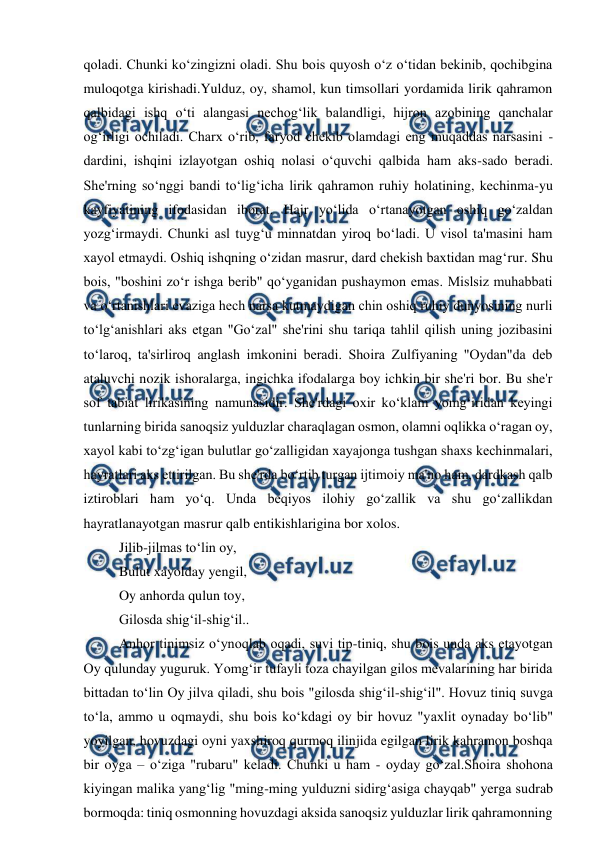  
 
qoladi. Chunki ko‘zingizni oladi. Shu bois quyosh o‘z o‘tidan bekinib, qochibgina 
muloqotga kirishadi.Yulduz, oy, shamol, kun timsollari yordamida lirik qahramon 
qalbidagi ishq o‘ti alangasi nechog‘lik balandligi, hijron azobining qanchalar 
og‘irligi ochiladi. Charx o‘rib, faryod chekib olamdagi eng muqaddas narsasini - 
dardini, ishqini izlayotgan oshiq nolasi o‘quvchi qalbida ham aks-sado beradi. 
She'rning so‘nggi bandi to‘lig‘icha lirik qahramon ruhiy holatining, kechinma-yu 
kayfiyatining ifodasidan iborat. Hajr yo‘lida o‘rtanayotgan oshiq go‘zaldan 
yozg‘irmaydi. Chunki asl tuyg‘u minnatdan yiroq bo‘ladi. U visol ta'masini ham 
xayol etmaydi. Oshiq ishqning o‘zidan masrur, dard chekish baxtidan mag‘rur. Shu 
bois, "boshini zo‘r ishga berib" qo‘yganidan pushaymon emas. Mislsiz muhabbati 
va o‘rtanishlari evaziga hech narsa kutmaydigan chin oshiq ruhiy dunyosining nurli 
to‘lg‘anishlari aks etgan "Go‘zal" she'rini shu tariqa tahlil qilish uning jozibasini 
to‘laroq, ta'sirliroq anglash imkonini beradi. Shoira Zulfiyaning "Oydan"da deb 
ataluvchi nozik ishoralarga, ingichka ifodalarga boy ichkin bir she'ri bor. Bu she'r 
sof tabiat lirikasining namunasidir. She'rdagi oxir ko‘klam yomg‘iridan keyingi 
tunlarning birida sanoqsiz yulduzlar charaqlagan osmon, olamni oqlikka o‘ragan oy, 
xayol kabi to‘zg‘igan bulutlar go‘zalligidan xayajonga tushgan shaxs kechinmalari, 
hayratlari aks ettirilgan. Bu she'rda bo‘rtib turgan ijtimoiy ma'no ham, dardkash qalb 
iztiroblari ham yo‘q. Unda beqiyos ilohiy go‘zallik va shu go‘zallikdan 
hayratlanayotgan masrur qalb entikishlarigina bor xolos. 
Jilib-jilmas to‘lin oy, 
Bulut xayolday yengil, 
Oy anhorda qulun toy, 
Gilosda shig‘il-shig‘il.. 
Anhor tinimsiz o‘ynoqlab oqadi, suvi tip-tiniq, shu bois unda aks etayotgan 
Oy qulunday yuguruk. Yomg‘ir tufayli toza chayilgan gilos mevalarining har birida 
bittadan to‘lin Oy jilva qiladi, shu bois "gilosda shig‘il-shig‘il". Hovuz tiniq suvga 
to‘la, ammo u oqmaydi, shu bois ko‘kdagi oy bir hovuz "yaxlit oynaday bo‘lib" 
yoyilgan, hovuzdagi oyni yaxshiroq qurmoq ilinjida egilgan lirik kahramon boshqa 
bir oyga – o‘ziga "rubaru" keladi. Chunki u ham - oyday go‘zal.Shoira shohona 
kiyingan malika yang‘lig "ming-ming yulduzni sidirg‘asiga chayqab" yerga sudrab 
bormoqda: tiniq osmonning hovuzdagi aksida sanoqsiz yulduzlar lirik qahramonning 
