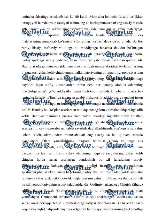  
 
lenincha falsafaga asoslanib ish ko’rib keldi. Markscha-lenincha falsafa tarfakkur 
taraqqiyoti hamda inson faoliyati uchun ong va borliq munosabati eng asosiy masala 
deb qaraydi va bu o’zaro munosabatlar birligida ham borliq, ya'ni materiyaga 
birlamchi o’rin ajratadi. Moddiy bo’lmagan hosila va tushunchalarni esa 
materiyaning murakkab ko‘rinishi yoki uning hosilasi deya da'vo qiladi. Bu hol 
ruhiy, hissiy, ma'naviy va o’zga xil moddiyatga bevosita daxldor bo’lmagan 
tushunchalarga ikkinchi darajali hodisalar deb qarashga olib keladi. Binobarin, 
badiiy ijoddagi asosiy qadriyat, ya'ni inson ruhiyati ifodasi nazardan qochiriladi. 
Badiiy asarlarga munosabatda ham inson ruhiyati manzaralaridagi tovlanishlarning 
o’ziga xosligidan kelib chiqib emas, balki materiyaning birlamchiligi pozitsiyasidan 
turib yondashish talab etildi. Har qanday jamiyatning har qanday bosqichidagi 
hayotini faqat sinfiy kurashlardan iborat deb, har qanday alohida odamning 
tirikchiligi adog‘i yo‘q ziddiyatlar zanjiri deb talqin qilindi. Binobarin, markscha-
lenincha falsafiy ta'limotga tayangan adabiyotshunoslik adabiy asarga undagi inson 
timsolini tadqiq etishga, tushuntirishga faqat shu nuqtai nazardan turib munosabatda 
bo’ldi. Bunday hol ko’plab asarlardan mutlaqo nosog‘lom xulosalar chiqarishga olib 
keldi. Badiiyat olamining yuksak namunalari, ulardagi ingichka ruhiy holatlar, 
ichkin manzaralar bu xil tahlil nazaridan chetda qolishi tabiiy edi. Chunki san'at 
asariga ijtimoiy munosabat uni tabiiy ravishda dag‘allashtirardi. Sog‘lom falsafa ilmi 
uchun Alloh, olam, odam munosabatlari eng asosiy va hal qiluvchi masala 
hisoblanadi. Olam yaratilishining maqsadi bo’lmish Odam va unga xos 
xususiyatlarni ilg‘ash, sezgi a'zolariga bo‘y bermaydigan tushunchalarni ham 
payqash va ta'riflash, inson ruhiy olamining beqiyos rang-barangligidan kelib 
chiqqan 
holda 
san'at 
asarlariga 
yondashish 
bu 
xil falsafaning 
asosiy 
tamoyillaridandir. Ruhiyat, hissiyotning boyligi insonni o’zga jonzotlardan 
ajratuvchi jihatlar ekan, inson hayotining badiiy aksi bo’lmish adabiyotda ayni shu 
ruhoniy va hissiy, demakki, estetik nuqtai nazarni ustuvor bilib munosabatda bo’lish 
bu xil metodologiyaning asosiy talablaridandir. Qadimiy tarixga ega Chiqish (Sharq) 
badiiy ijodga Botish (G‘arb) estetikasidan ko’ra o’zgacharoq mezonlar bilan 
yondoshgan. Chunonchi, Aristotel ta'limoti asosida shakllangan Botish estetikasida 
san'at asari borliqqa taqlid - mimesisning natijasi hisoblangan. Ya'ni san'at asari 
voqelikka taqlid natijasida vujudga kelgan va badiiy ijod namunasining barkamolligi 
