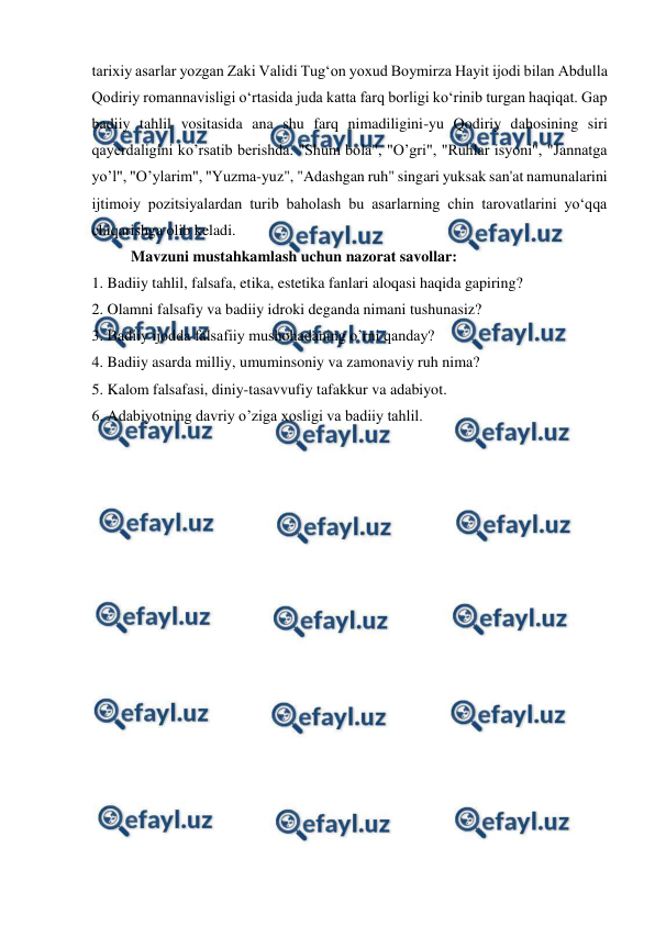  
 
tarixiy asarlar yozgan Zaki Validi Tug‘on yoxud Boymirza Hayit ijodi bilan Abdulla 
Qodiriy romannavisligi o‘rtasida juda katta farq borligi ko‘rinib turgan haqiqat. Gap 
badiiy tahlil vositasida ana shu farq nimadiligini-yu Qodiriy dahosining siri 
qayerdaligini ko’rsatib berishda. "Shum bola", "O’gri", "Ruhlar isyoni", "Jannatga 
yo’l", "O’ylarim", "Yuzma-yuz", "Adashgan ruh" singari yuksak san'at namunalarini 
ijtimoiy pozitsiyalardan turib baholash bu asarlarning chin tarovatlarini yo‘qqa 
chiqarishga olib keladi. 
Mavzuni mustahkamlash uchun nazorat savollar: 
1. Badiiy tahlil, falsafa, etika, estetika fanlari aloqasi haqida gapiring? 
2. Olamni falsafiy va badiiy idroki deganda nimani tushunasiz? 
3. Badiiy ijodda falsafiiy mushohadaning o’rni qanday? 
4. Badiiy asarda milliy, umuminsoniy va zamonaviy ruh nima? 
5. Kalom falsafasi, diniy-tasavvufiy tafakkur va adabiyot. 
6. Adabiyotning davriy o’ziga xosligi va badiiy tahlil. 
 
