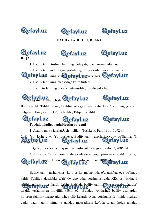  
 
 
 
 
 
BADIIY TAHLIL TURLARI 
 
 
REJA: 
1. Badiiy tahlil tushunchasining mohiyati, mazmun-mundarijasi. 
2. Badiiy tahlilni turlarga ajratishning ilmiy asoslari va xususiyatlari. 
3. Badiiy tahlilning shakliga ko‘ra turlari va xillari. 
4. Badiiy tahlilning maqsadiga ko’ra turlari. 
5. Tahlil turlarining o’zaro mutanosibligi va aloqadorligi. 
 
Tayanch tushunchalar: 
Badiiy tahlil , Tahlil turlari , Tahlilni turlarga ajratish sabablari , Tahlilning yetakchi 
belgilari , Ilmiy tahlil , O’quv tahlili , Talqin va tahlil. 
 
Foydalaniladigan adabiyotlar ro’yxati 
1. Adabiy tur va janrlar.Uch jildlik. – Toshkent: Fan, 1991- 1992 yil 
2. Q. Yo‘ldoshev, M. Yo‘ldosheva. Badiiy tahlil asoslari. O‘quv qo‘llanma. T. 
Kamalak. 2016. 
3. Q. Yo’ldoshev. Yoniq so’z. – Toshkent:”Yangi asr avlodi”, 2006 yil 
4.N. Ivanov. Osobennosti analiza xudajestvennogo proizvedenie.-M., 2001g. 
5. U.Jo’raqulov.Hududsiz jilva. – Toshkend: Fan, 2006 yil. 
 
Badiiy tahlil tushunchasi ko’p asrlar mobaynida o’z ta'rifiga ega bo’lmay 
keldi. Tahlilga dastlabki ta'rif Ovrupo adabiyotshunosligida XIX asr ikkinchi 
yarmidan berila boshlandi. Lekin Botishda badiiy tahlilni interpretatsiya (talqin) 
tarzida tushunishga moyillik kuchli edi. Bunday yondashuv badiiy asarlardan 
ko’proq ijtimoiy ma'no qidirishga olib kelardi. Adabiyotshunoslik ilmida hozirga 
qadar badiiy tahlil nima, u qanday maqsadlarni ko’zda tutgan holda amalga 
