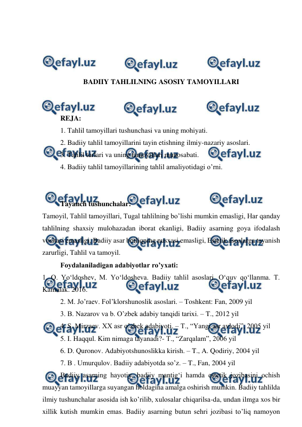  
 
 
 
 
 
BADIIY TAHLILNING ASOSIY TAMOYILLARI 
 
 
REJA: 
1. Tahlil tamoyillari tushunchasi va uning mohiyati. 
2. Badiiy tahlil tamoyillarini tayin etishning ilmiy-nazariy asoslari. 
3. Tahlil turlari va uning tamoyillari munosabati. 
4. Badiiy tahlil tamoyillarining tahlil amaliyotidagi o’rni. 
 
 
Tayanch tushunchalar: 
Tamoyil, Tahlil tamoyillari, Tugal tahlilning bo’lishi mumkin emasligi, Har qanday 
tahlilning shaxsiy mulohazadan iborat ekanligi, Badiiy asarning goya ifodalash 
vositasi emasligi, Badiiy asar borliqning nusxasi emasligi, Estetik asoslarga tayanish 
zarurligi, Tahlil va tamoyil. 
Foydalaniladigan adabiyotlar ro’yxati: 
1. Q. Yo‘ldoshev, M. Yo‘ldosheva. Badiiy tahlil asoslari. O‘quv qo‘llanma. T. 
Kamalak. 2016. 
2. M. Jo’raev. Fol’klorshunoslik asoslari. – Toshkent: Fan, 2009 yil 
3. B. Nazarov va b. O’zbek adabiy tanqidi tarixi. – T., 2012 yil 
4. S. Mirzaev. XX asr o’zbek adabiyoti. – T., “Yangi asr avlodi”, 2005 yil 
5. I. Haqqul. Kim nimaga tayanadi?- T., “Zarqalam”, 2006 yil 
6. D. Quronov. Adabiyotshunoslikka kirish. – T., A. Qodiriy, 2004 yil 
7. B . Umurqulov. Badiiy adabiyotda so’z. – T., Fan, 2004 yil 
Badiiy asarning hayotiy, badiiy mantig‘i hamda estetik jozibasini ochish 
muayyan tamoyillarga suyangan holdagina amalga oshirish mumkin. Badiiy tahlilda 
ilmiy tushunchalar asosida ish ko’rilib, xulosalar chiqarilsa-da, undan ilmga xos bir 
xillik kutish mumkin emas. Badiiy asarning butun sehri jozibasi to’liq namoyon 
