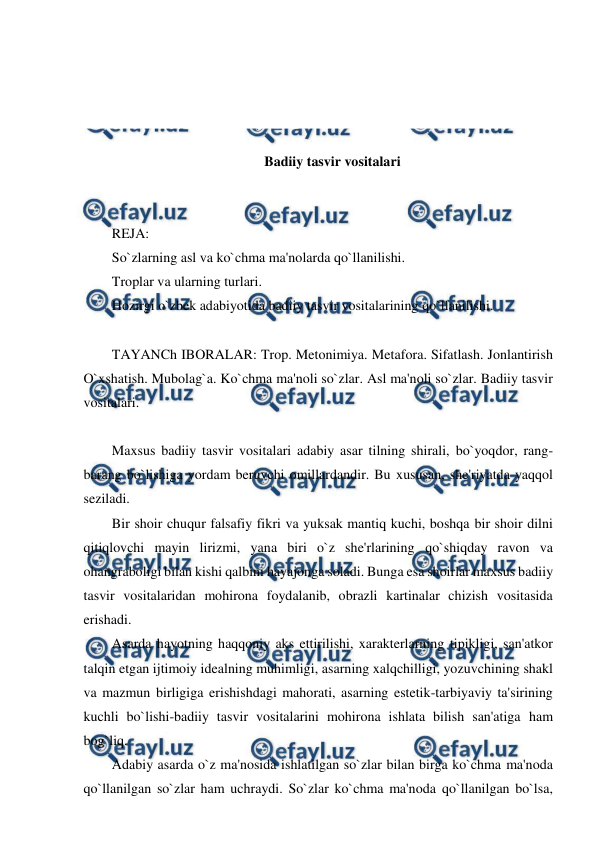  
 
 
 
 
 
Badiiy tasvir vositalari 
 
 
REJA: 
So`zlarning asl va ko`chma ma'nolarda qo`llanilishi. 
Troplar va ularning turlari. 
Hozirgi o`zbek adabiyotida badiiy tasvir vositalarining qo`llanilishi. 
 
TAYANCh IBORALAR: Trop. Metonimiya. Metafora. Sifatlash. Jonlantirish 
O`xshatish. Mubolag`a. Ko`chma ma'noli so`zlar. Asl ma'noli so`zlar. Badiiy tasvir 
vositalari. 
 
Maxsus badiiy tasvir vositalari adabiy asar tilning shirali, bo`yoqdor, rang-
barang bo`lishiga yordam beruvchi omillardandir. Bu xususan, she'riyatda yaqqol 
seziladi. 
Bir shoir chuqur falsafiy fikri va yuksak mantiq kuchi, boshqa bir shoir dilni 
qitiqlovchi mayin lirizmi, yana biri o`z she'rlarining qo`shiqday ravon va 
ohangraboligi bilan kishi qalbini hayajonga soladi. Bunga esa shoirlar maxsus badiiy 
tasvir vositalaridan mohirona foydalanib, obrazli kartinalar chizish vositasida 
erishadi. 
Asarda hayotning haqqoniy aks ettirilishi, xarakterlarning tipikligi, san'atkor 
talqin etgan ijtimoiy idealning muhimligi, asarning xalqchilligi, yozuvchining shakl 
va mazmun birligiga erishishdagi mahorati, asarning estetik-tarbiyaviy ta'sirining 
kuchli bo`lishi-badiiy tasvir vositalarini mohirona ishlata bilish san'atiga ham 
bog`liq. 
Adabiy asarda o`z ma'nosida ishlatilgan so`zlar bilan birga ko`chma ma'noda 
qo`llanilgan so`zlar ham uchraydi. So`zlar ko`chma ma'noda qo`llanilgan bo`lsa, 
